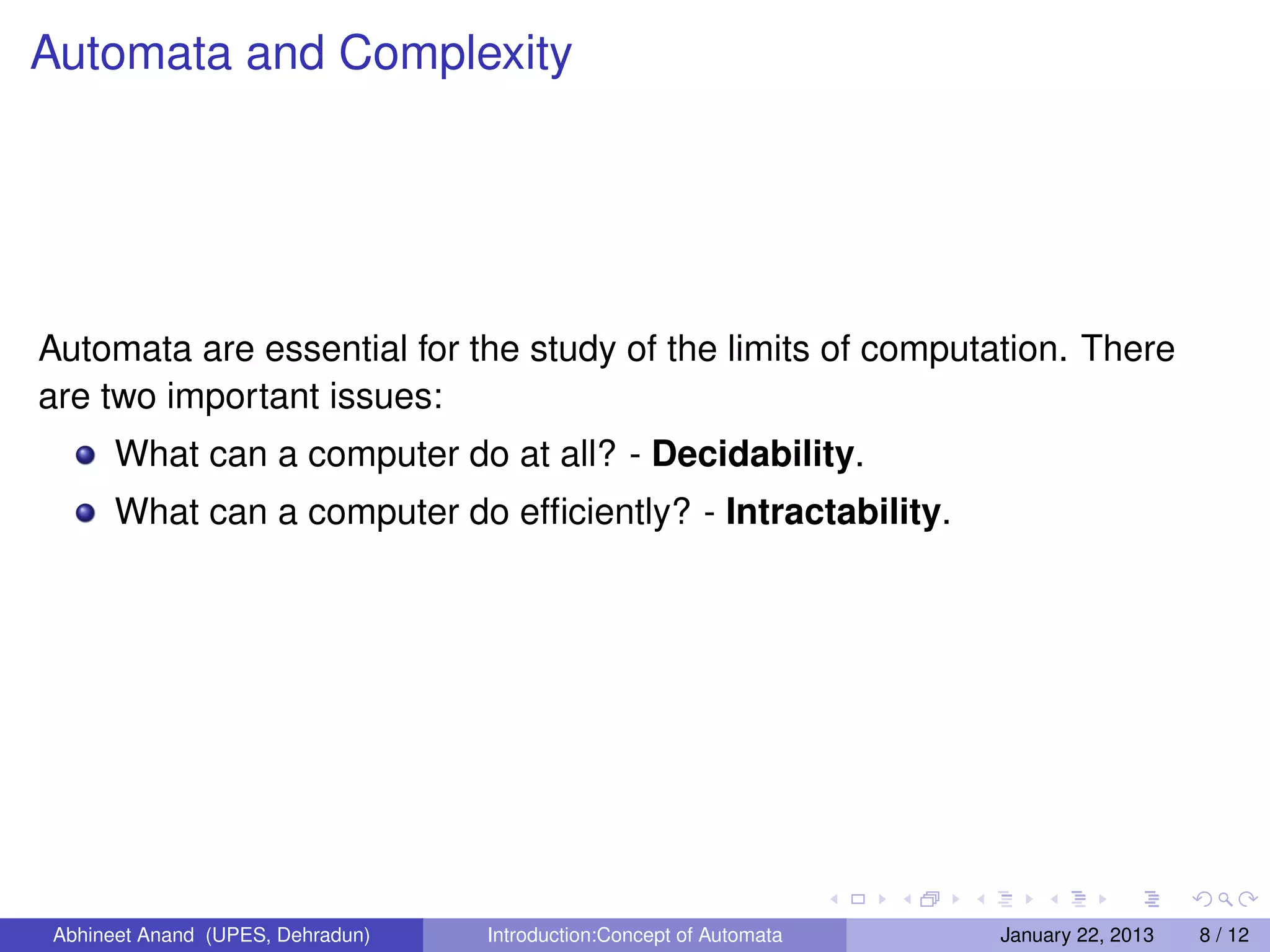 Automata and Complexity




Automata are essential for the study of the limits of computation. There
are two important issues:
      What can a computer do at all? - Decidability.
      What can a computer do efﬁciently? - Intractability.




Abhineet Anand (UPES, Dehradun)   Introduction:Concept of Automata   January 22, 2013   8 / 12
 