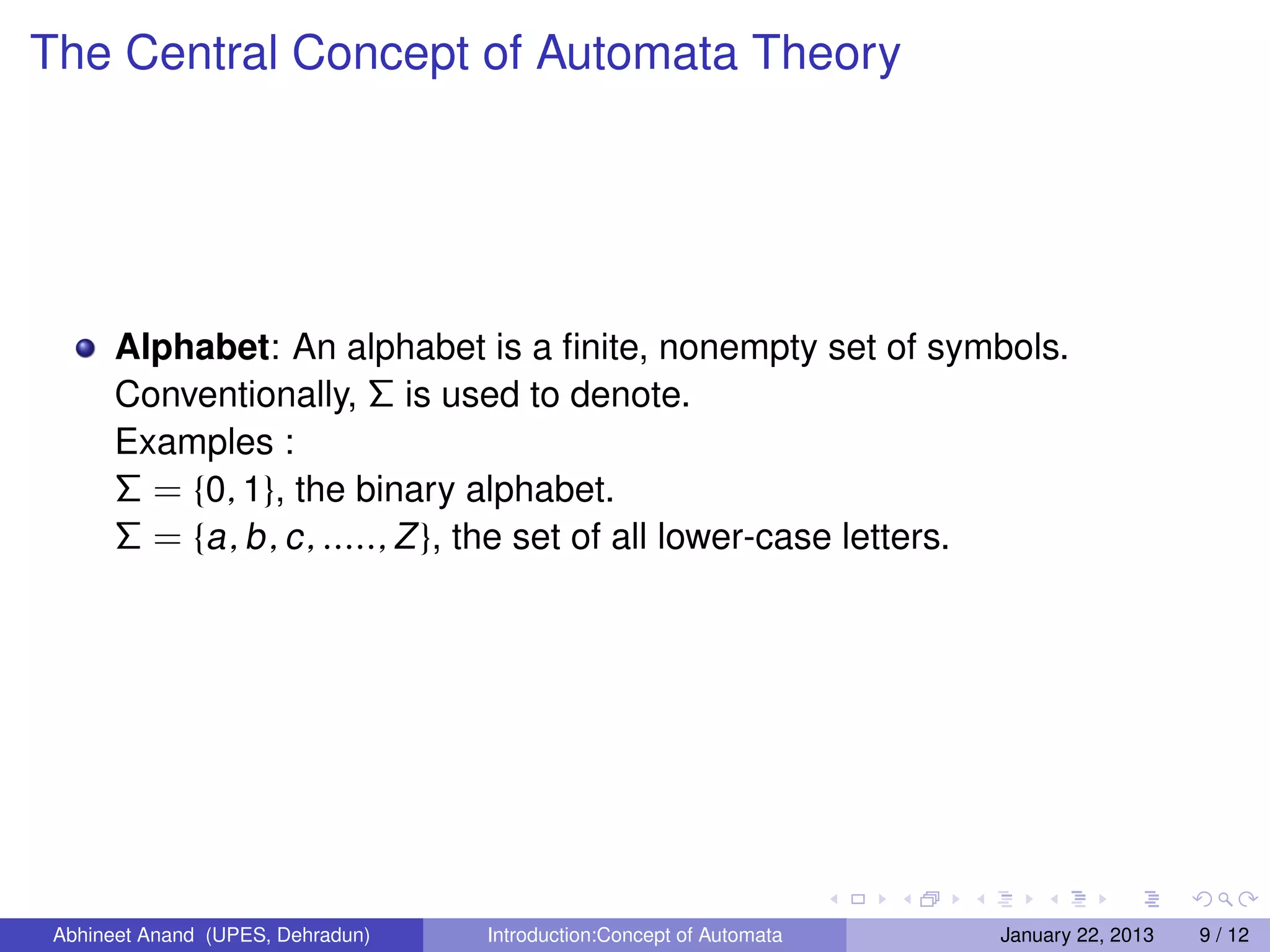 The Central Concept of Automata Theory




       Alphabet: An alphabet is a ﬁnite, nonempty set of symbols.
       Conventionally, Σ is used to denote.
       Examples :
       Σ = {0, 1}, the binary alphabet.
       Σ = {a , b , c , ....., Z }, the set of all lower-case letters.




 Abhineet Anand (UPES, Dehradun)   Introduction:Concept of Automata   January 22, 2013   9 / 12
 