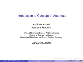 Introduction to Concept of Automata

                                       Abhineet Anand
                                      Assistant Professor

                              Dept. of Computer Science And Engineering,
                                     College of Engineering Studies.
                         University of Petroleum and Energy Studies, Dehradun.


                                        January 22, 2013




Abhineet Anand (UPES, Dehradun)        Introduction:Concept of Automata          January 22, 2013   1 / 12
 