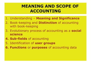 MEANING AND SCOPE OF
             ACCOUNTING
1. Understanding – Meaning and Significance
2. Book-keeping and Distinction of accounting
   with book-keeping
3. Evolutionary process of accounting as a social
   science
4. Sub-fields of accounting
5. Identification of user groups
6. Functions or purposes of accounting data
 