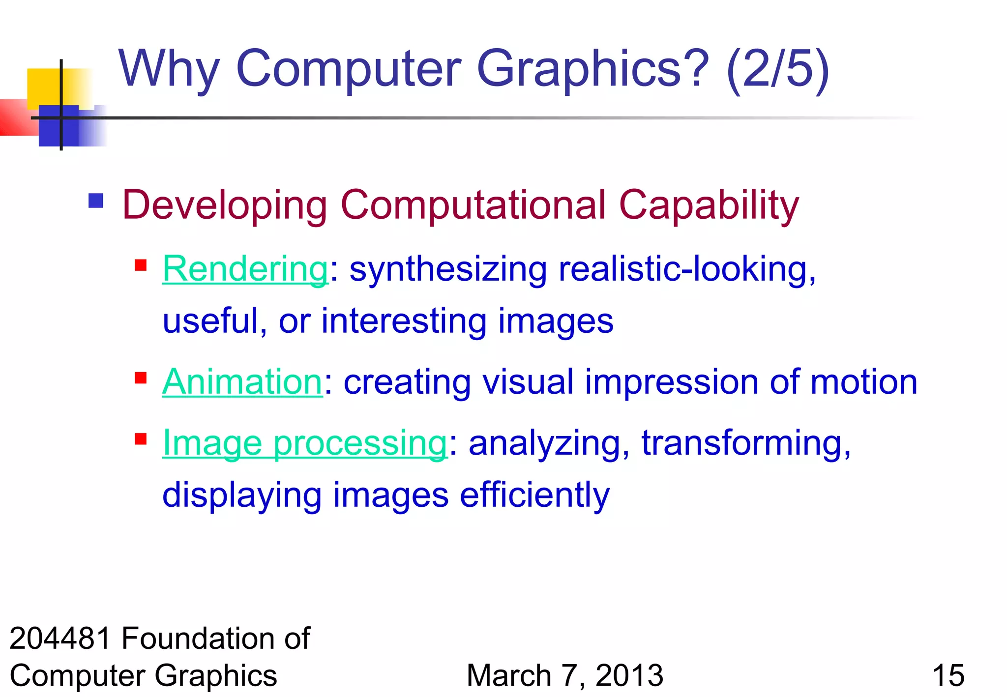 Why Computer Graphics? (2/5)

        Developing Computational Capability
            Rendering: synthesizing realistic-looking,
             useful, or interesting images
            Animation: creating visual impression of motion
            Image processing: analyzing, transforming,
             displaying images efficiently


204481 Foundation of
Computer Graphics               March 7, 2013                  15
 