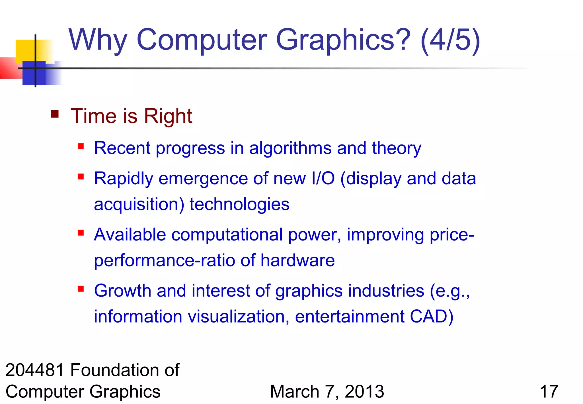 Why Computer Graphics? (4/5)

        Time is Right
            Recent progress in algorithms and theory
            Rapidly emergence of new I/O (display and data
             acquisition) technologies
            Available computational power, improving price-
             performance-ratio of hardware
            Growth and interest of graphics industries (e.g.,
             information visualization, entertainment CAD)

204481 Foundation of
Computer Graphics                  March 7, 2013                 17
 