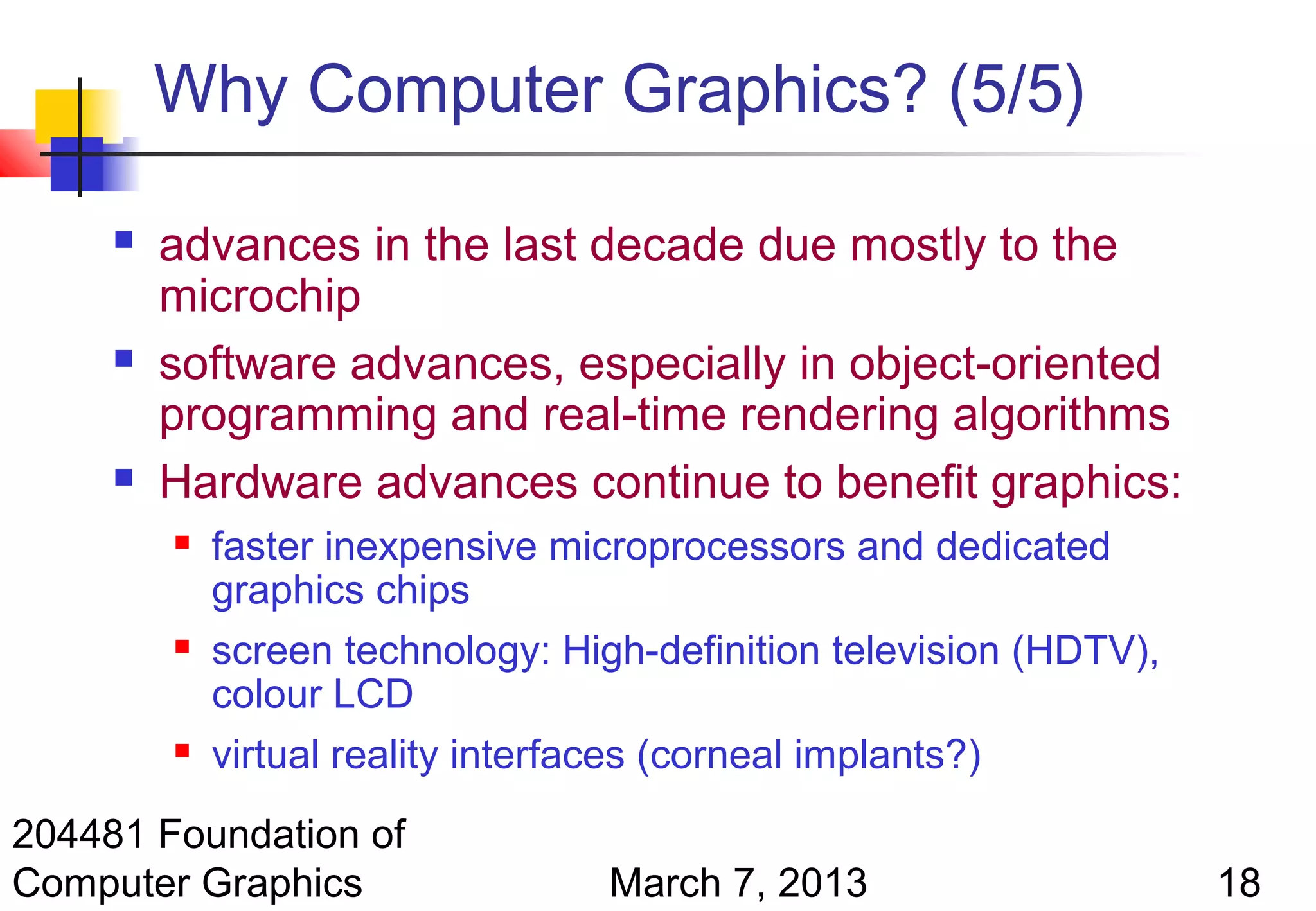 Why Computer Graphics? (5/5)

        advances in the last decade due mostly to the
         microchip
        software advances, especially in object-oriented
         programming and real-time rendering algorithms
        Hardware advances continue to benefit graphics:
            faster inexpensive microprocessors and dedicated
             graphics chips
            screen technology: High-definition television (HDTV),
             colour LCD
            virtual reality interfaces (corneal implants?)
204481 Foundation of
Computer Graphics                  March 7, 2013                     18
 