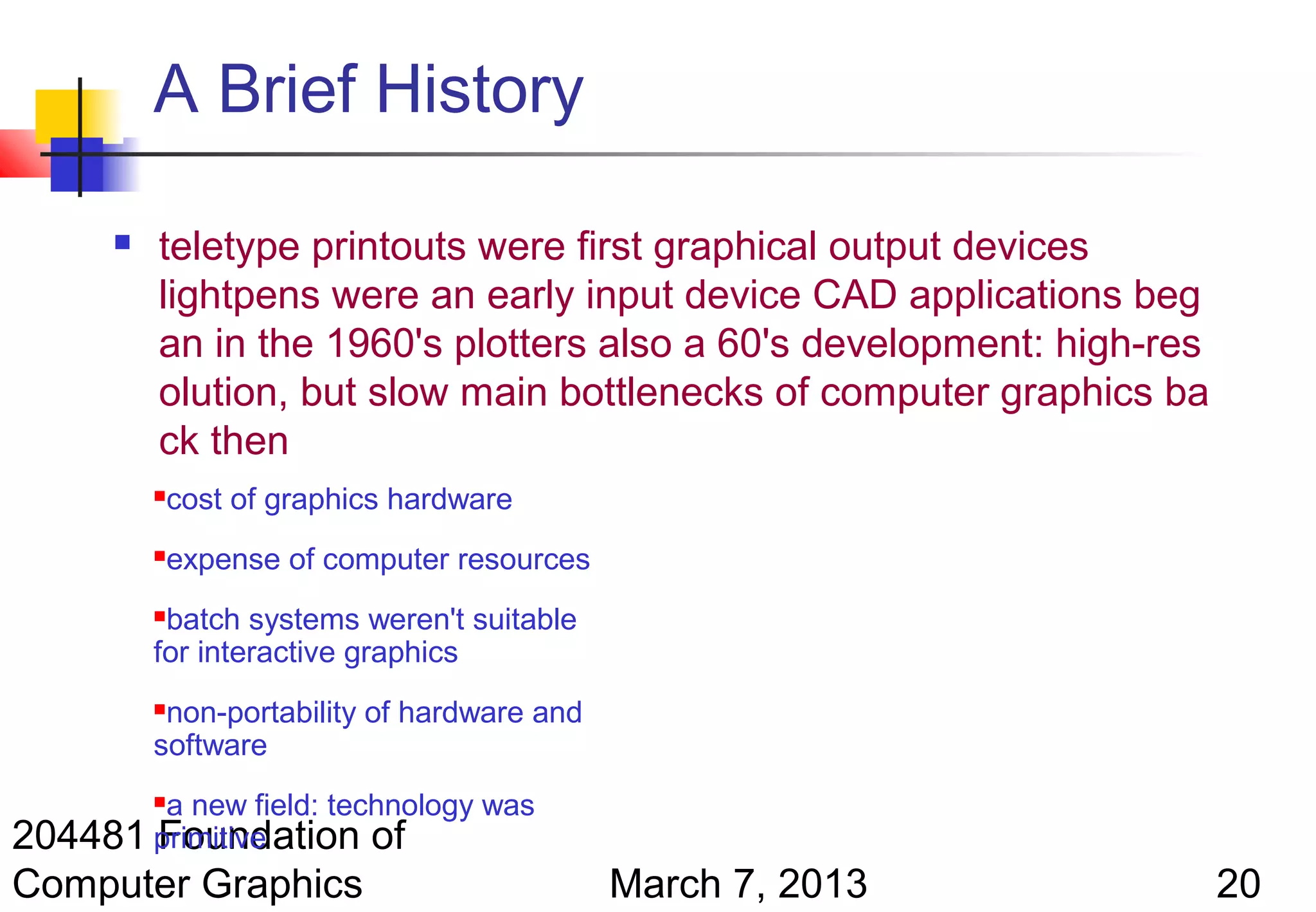 A Brief History

         teletype printouts were first graphical output devices
          lightpens were an early input device CAD applications beg
          an in the 1960's plotters also a 60's development: high-res
          olution, but slow main bottlenecks of computer graphics ba
          ck then
             cost of graphics hardware
             expense of computer resources
          batch systems weren't suitable
          for interactive graphics
          non-portability of hardware and
          software
        a new field: technology was
          

204481 primitive
       Foundation of
Computer Graphics                             March 7, 2013             20
 