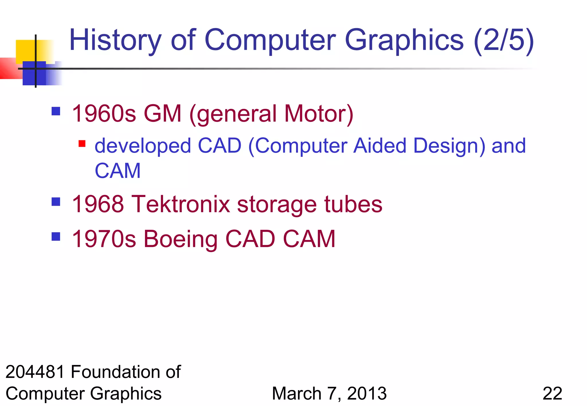 History of Computer Graphics (2/5)

        1960s GM (general Motor)
            developed CAD (Computer Aided Design) and
             CAM
        1968 Tektronix storage tubes
        1970s Boeing CAD CAM




204481 Foundation of
Computer Graphics            March 7, 2013               22
 