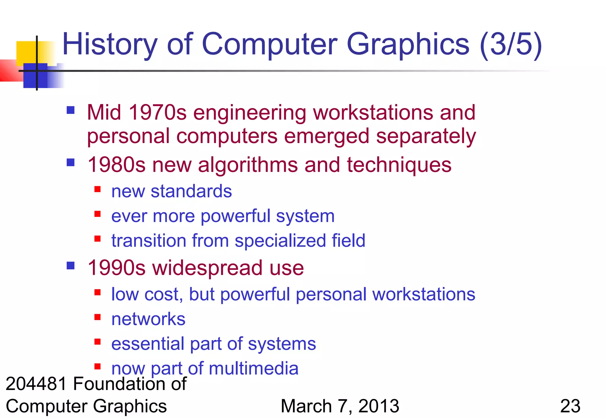 History of Computer Graphics (3/5)
          Mid 1970s engineering workstations and
           personal computers emerged separately
          1980s new algorithms and techniques
              new standards
              ever more powerful system
              transition from specialized field
          1990s widespread use
           low cost, but powerful personal workstations
           

          networks

          essential part of systems

          now part of multimedia
204481 Foundation of
Computer Graphics                March 7, 2013            23
 