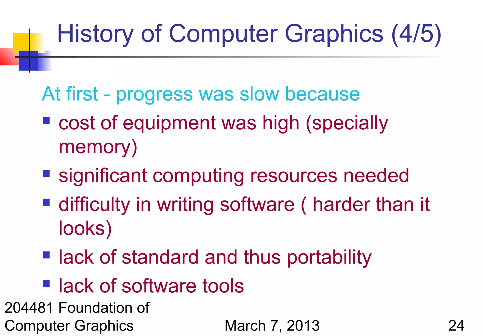 History of Computer Graphics (4/5)

     At first - progress was slow because
      cost of equipment was high (specially

       memory)
      significant computing resources needed

      difficulty in writing software ( harder than it

       looks)
      lack of standard and thus portability

      lack of software tools

204481 Foundation of
Computer Graphics           March 7, 2013                24
 