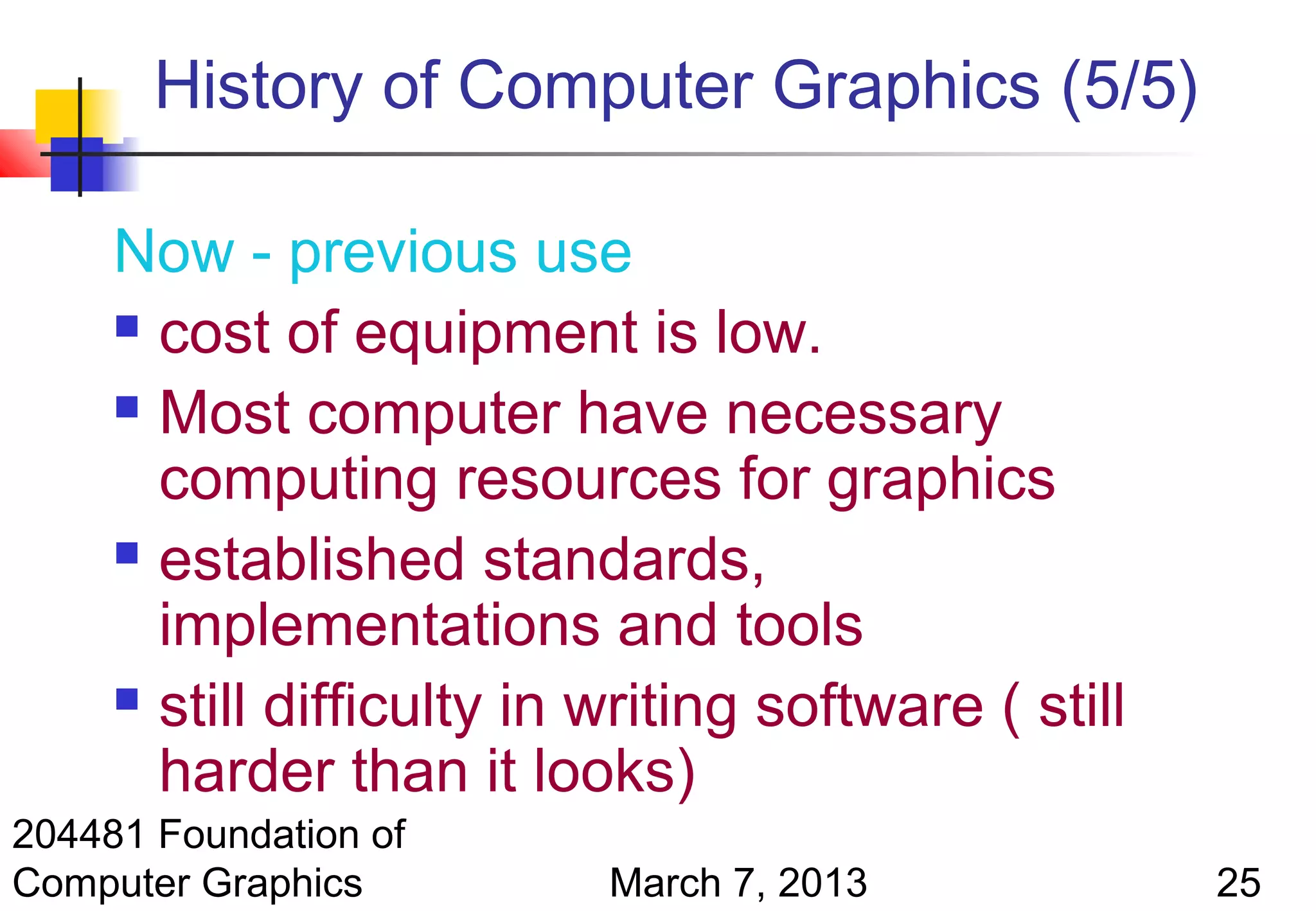 History of Computer Graphics (5/5)

     Now - previous use
      cost of equipment is low.

      Most computer have necessary

       computing resources for graphics
      established standards,

       implementations and tools
      still difficulty in writing software ( still

       harder than it looks)
204481 Foundation of
Computer Graphics          March 7, 2013              25
 