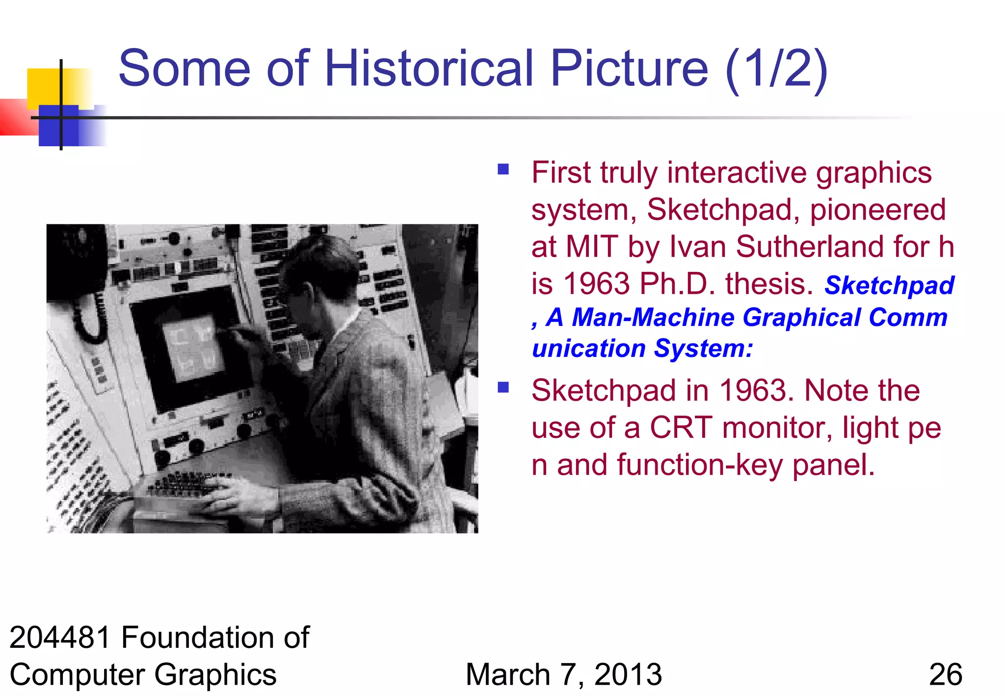 Some of Historical Picture (1/2)
                            First truly interactive graphics
                             system, Sketchpad, pioneered
                             at MIT by Ivan Sutherland for h
                             is 1963 Ph.D. thesis. Sketchpad
                             , A Man-Machine Graphical Comm
                             unication System:
                            Sketchpad in 1963. Note the
                             use of a CRT monitor, light pe
                             n and function-key panel.




204481 Foundation of
Computer Graphics      March 7, 2013                       26
 