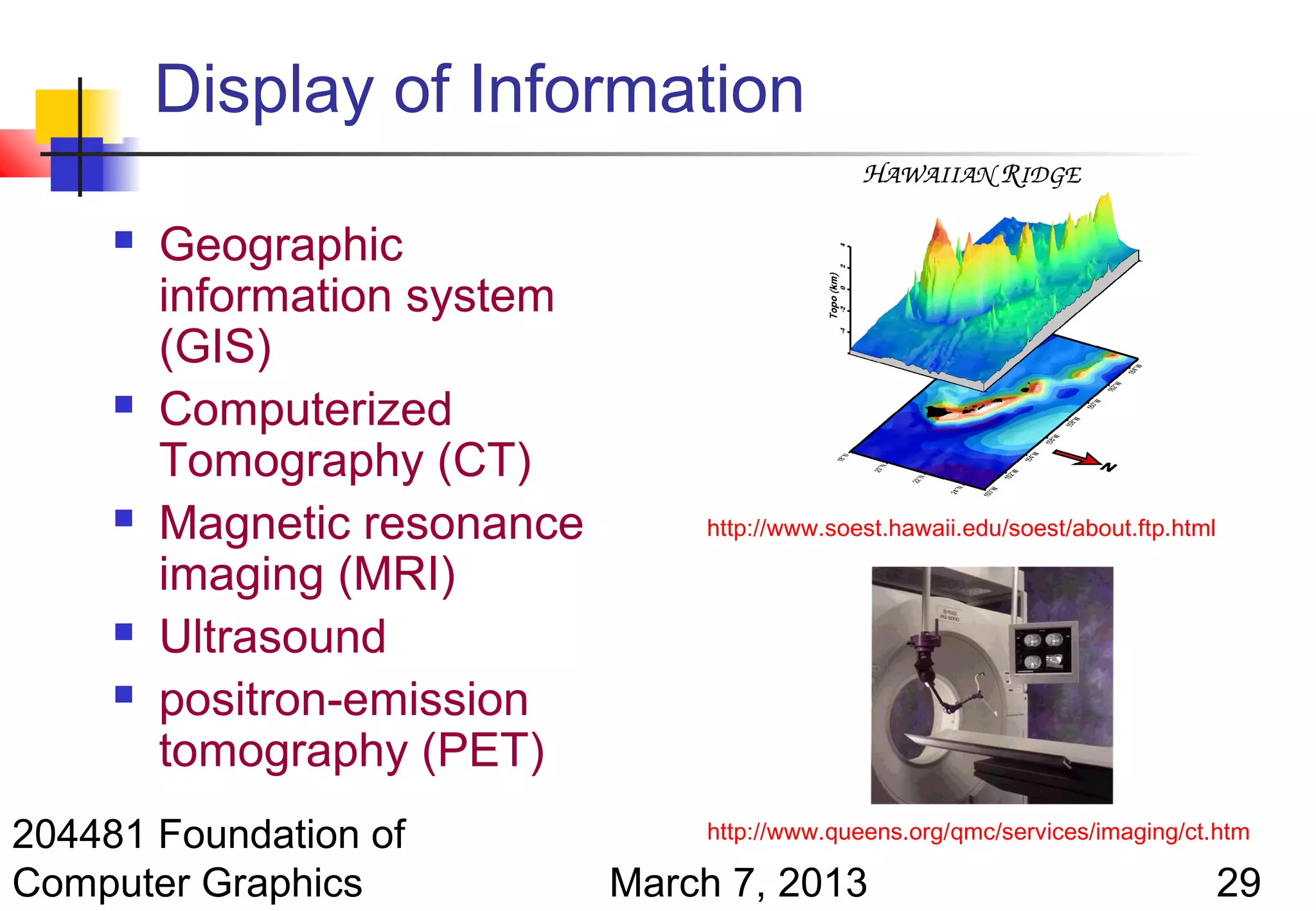 Display of Information

        Geographic
         information system
         (GIS)
        Computerized
         Tomography (CT)
        Magnetic resonance       http://www.soest.hawaii.edu/soest/about.ftp.html

         imaging (MRI)
        Ultrasound
        positron-emission
         tomography (PET)
204481 Foundation of              http://www.queens.org/qmc/services/imaging/ct.htm

Computer Graphics             March 7, 2013                                          29
 