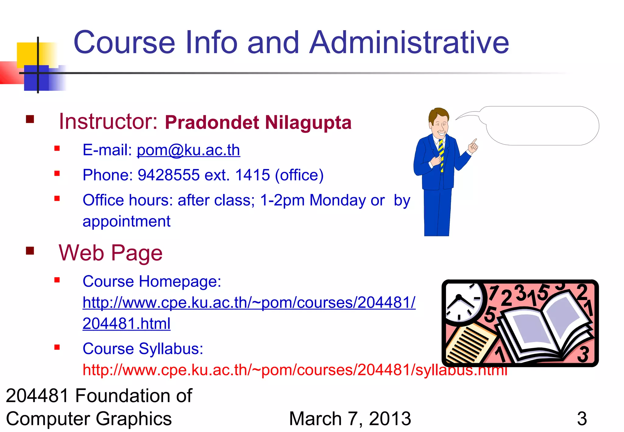 Course Info and Administrative

     Instructor: Pradondet Nilagupta
         E-mail: pom@ku.ac.th
         Phone: 9428555 ext. 1415 (office)
         Office hours: after class; 1-2pm Monday or by
          appointment
     Web Page
         Course Homepage:
          http://www.cpe.ku.ac.th/~pom/courses/204481/
          204481.html
         Course Syllabus:
          http://www.cpe.ku.ac.th/~pom/courses/204481/syllabus.html
204481 Foundation of
Computer Graphics                     March 7, 2013                   3
 