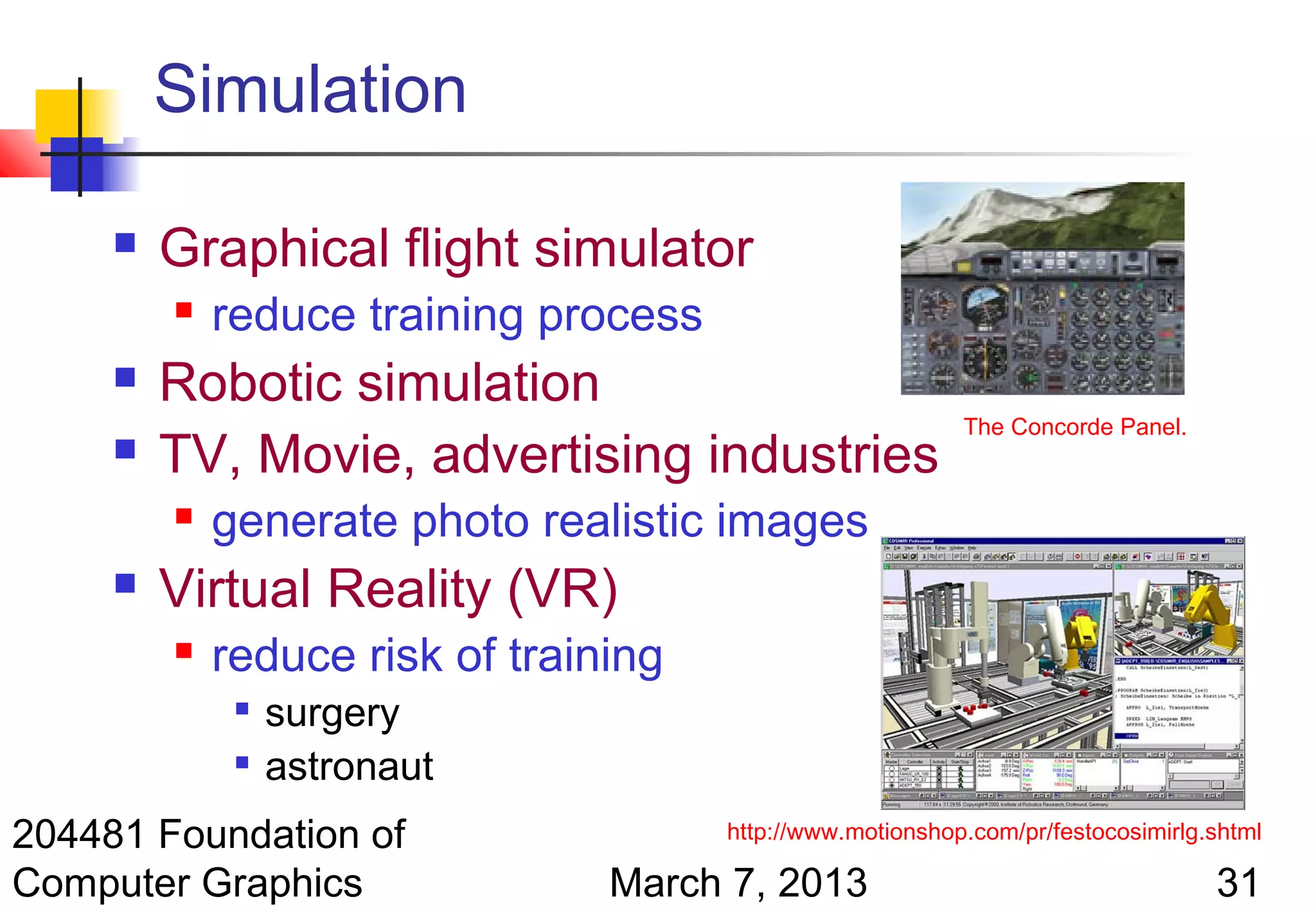 Simulation

        Graphical flight simulator
            reduce training process
        Robotic simulation
                                                            The Concorde Panel.
        TV, Movie, advertising industries
            generate photo realistic images
        Virtual Reality (VR)
            reduce risk of training
                 surgery
                 astronaut
204481 Foundation of                   http://www.motionshop.com/pr/festocosimirlg.shtml

Computer Graphics                March 7, 2013                                     31
 