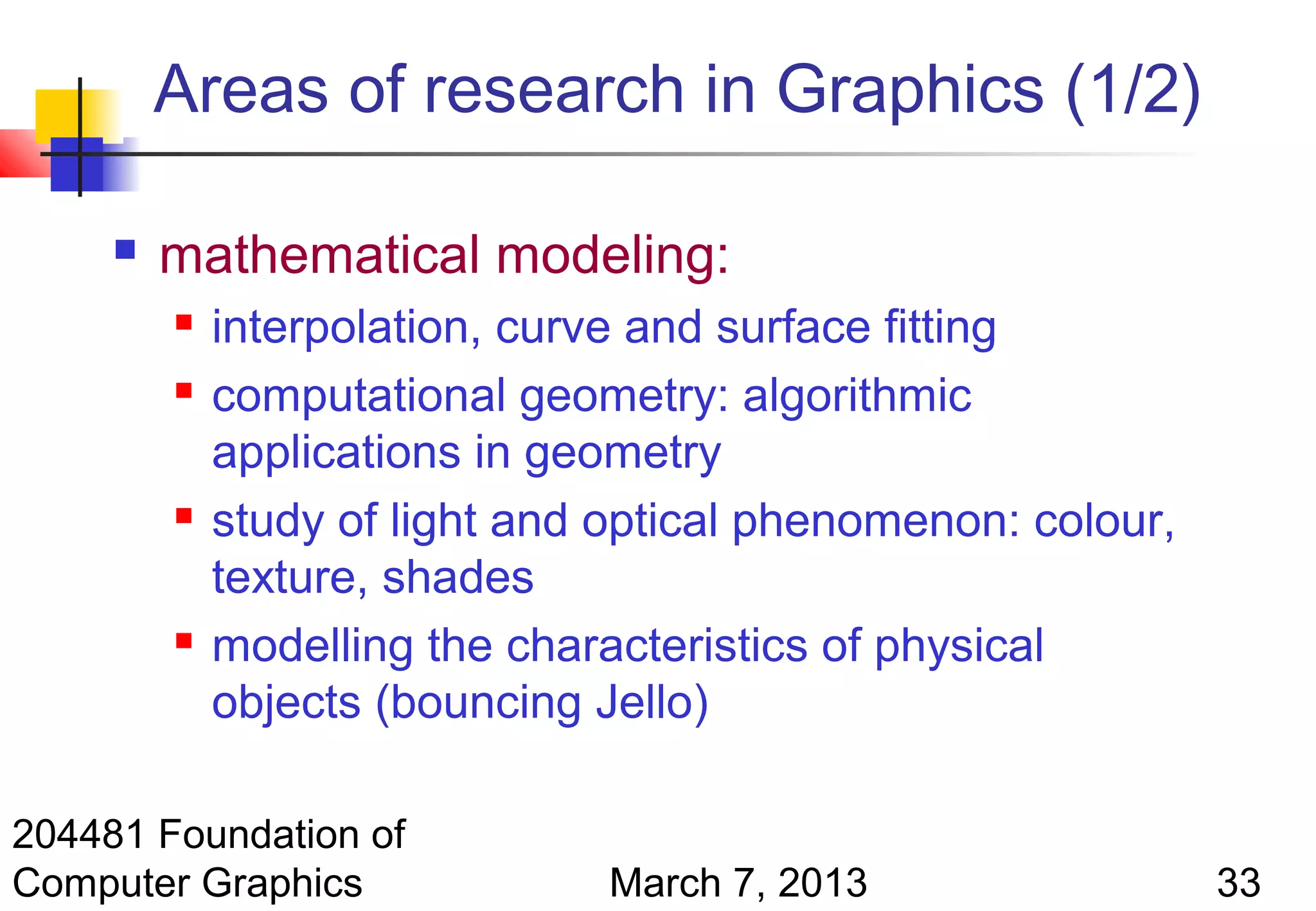 Areas of research in Graphics (1/2)

        mathematical modeling:
            interpolation, curve and surface fitting
            computational geometry: algorithmic
             applications in geometry
            study of light and optical phenomenon: colour,
             texture, shades
            modelling the characteristics of physical
             objects (bouncing Jello)

204481 Foundation of
Computer Graphics              March 7, 2013                  33
 