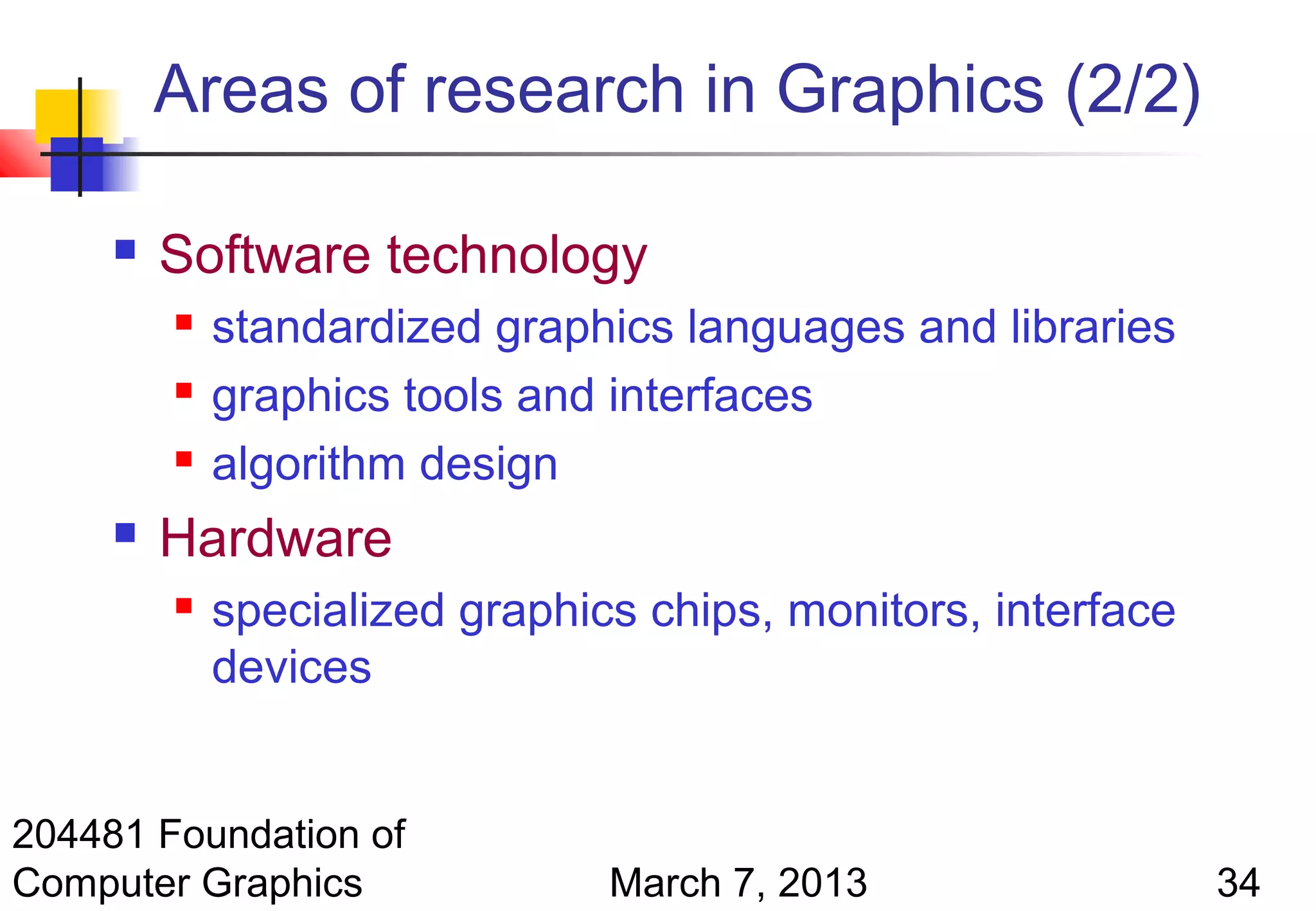 Areas of research in Graphics (2/2)

        Software technology
            standardized graphics languages and libraries
            graphics tools and interfaces
            algorithm design
        Hardware
            specialized graphics chips, monitors, interface
             devices


204481 Foundation of
Computer Graphics               March 7, 2013                  34
 