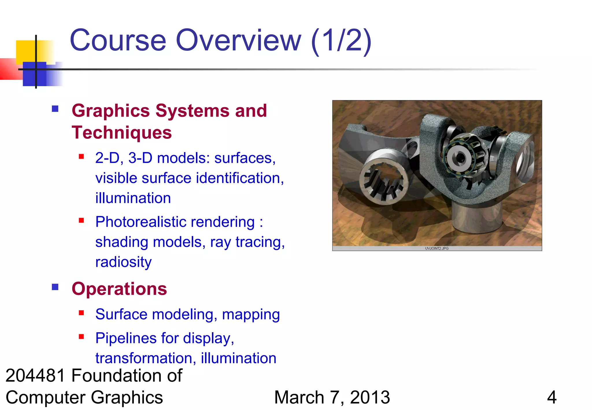 Course Overview (1/2)

        Graphics Systems and
         Techniques
            2-D, 3-D models: surfaces,
             visible surface identification,
             illumination
            Photorealistic rendering :
             shading models, ray tracing,
             radiosity
        Operations
            Surface modeling, mapping
            Pipelines for display,
             transformation, illumination
204481 Foundation of
Computer Graphics                         March 7, 2013   4
 