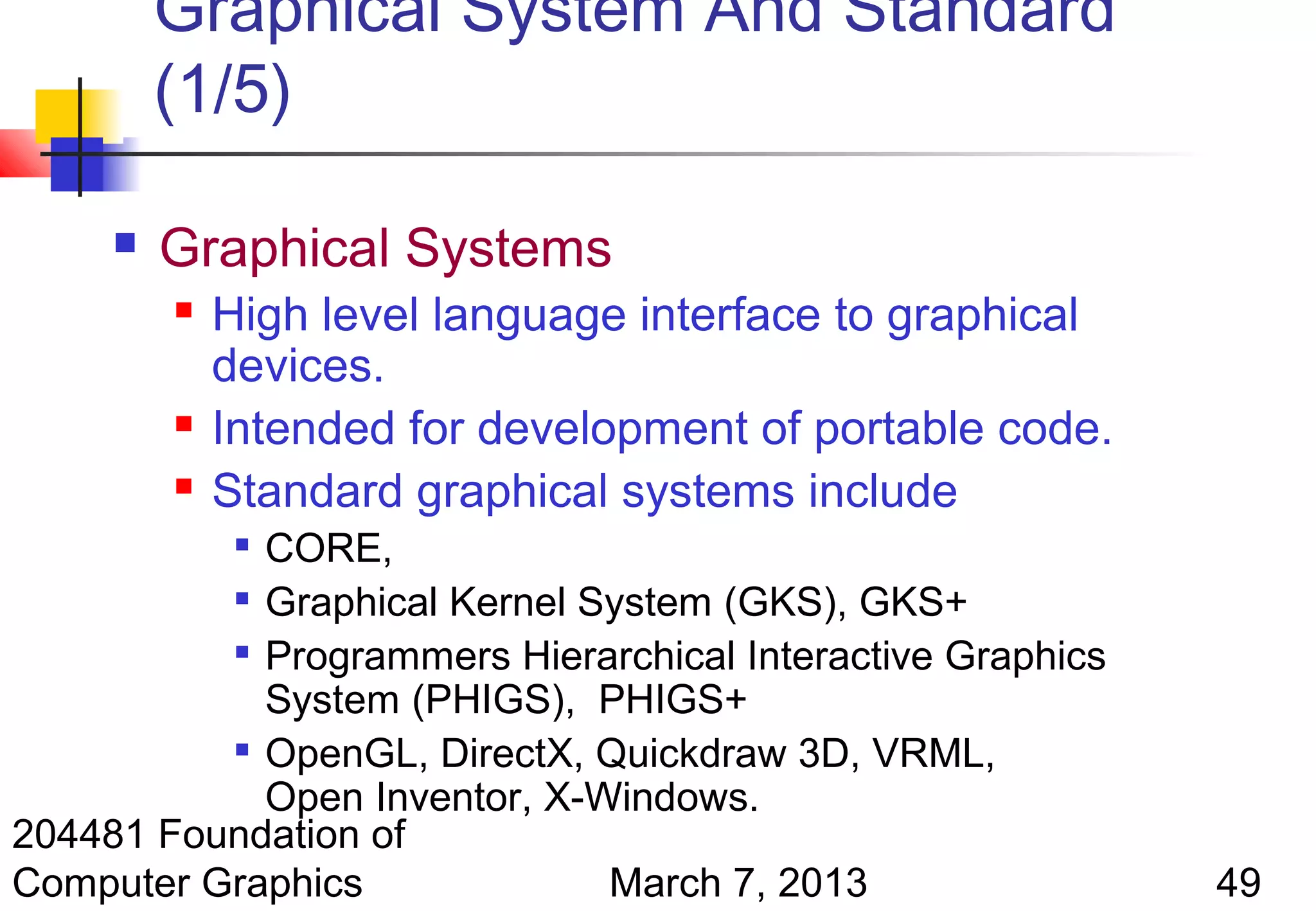 Graphical System And Standard
         (1/5)

        Graphical Systems
            High level language interface to graphical
             devices.
            Intended for development of portable code.
            Standard graphical systems include
            CORE,
              

           Graphical Kernel System (GKS), GKS+

          
            Programmers Hierarchical Interactive Graphics
            System (PHIGS), PHIGS+
          
            OpenGL, DirectX, Quickdraw 3D, VRML,
            Open Inventor, X-Windows.
204481 Foundation of
Computer Graphics             March 7, 2013                 49
 