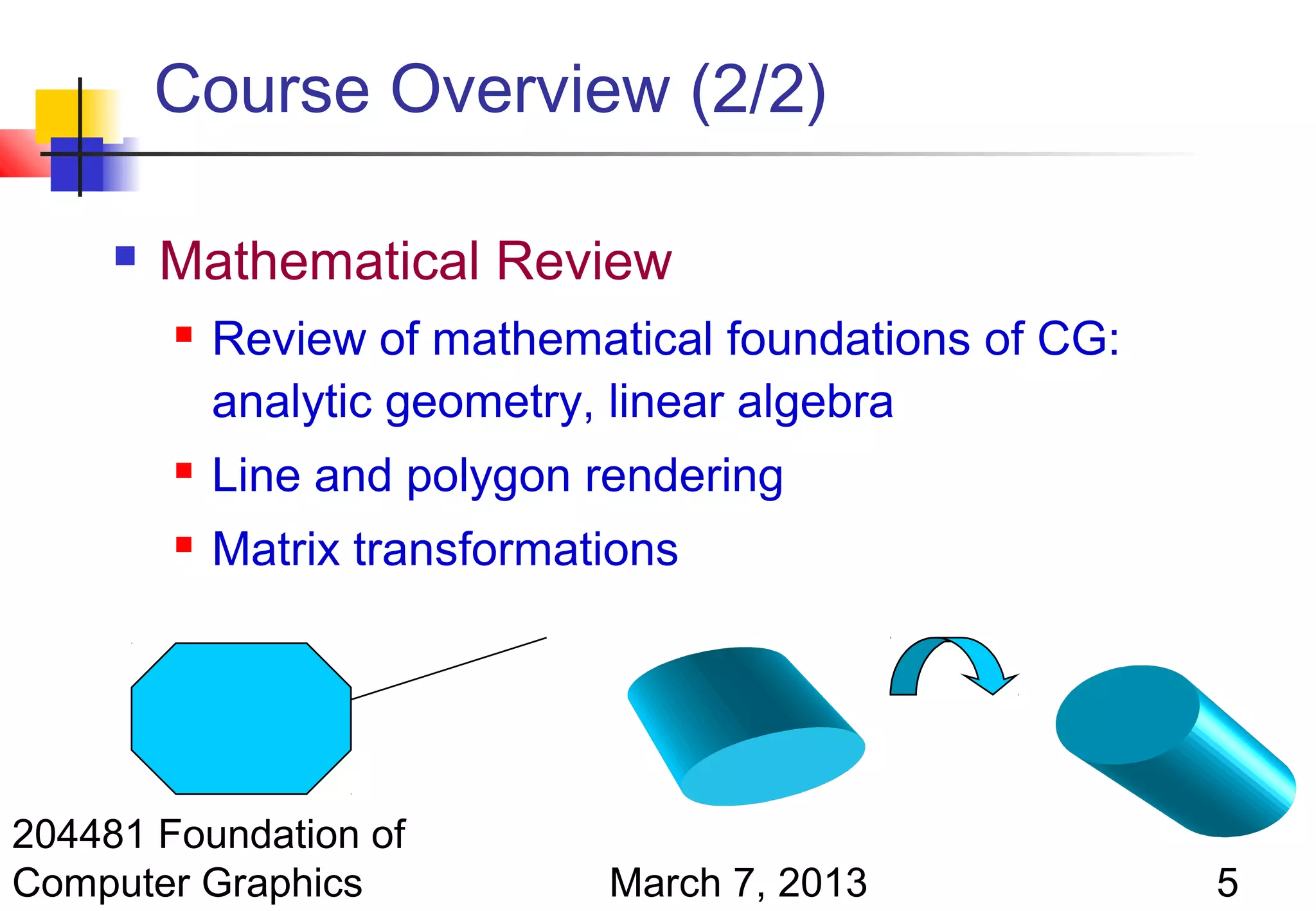 Course Overview (2/2)

        Mathematical Review
            Review of mathematical foundations of CG:
             analytic geometry, linear algebra
            Line and polygon rendering
            Matrix transformations




204481 Foundation of
Computer Graphics              March 7, 2013             5
 