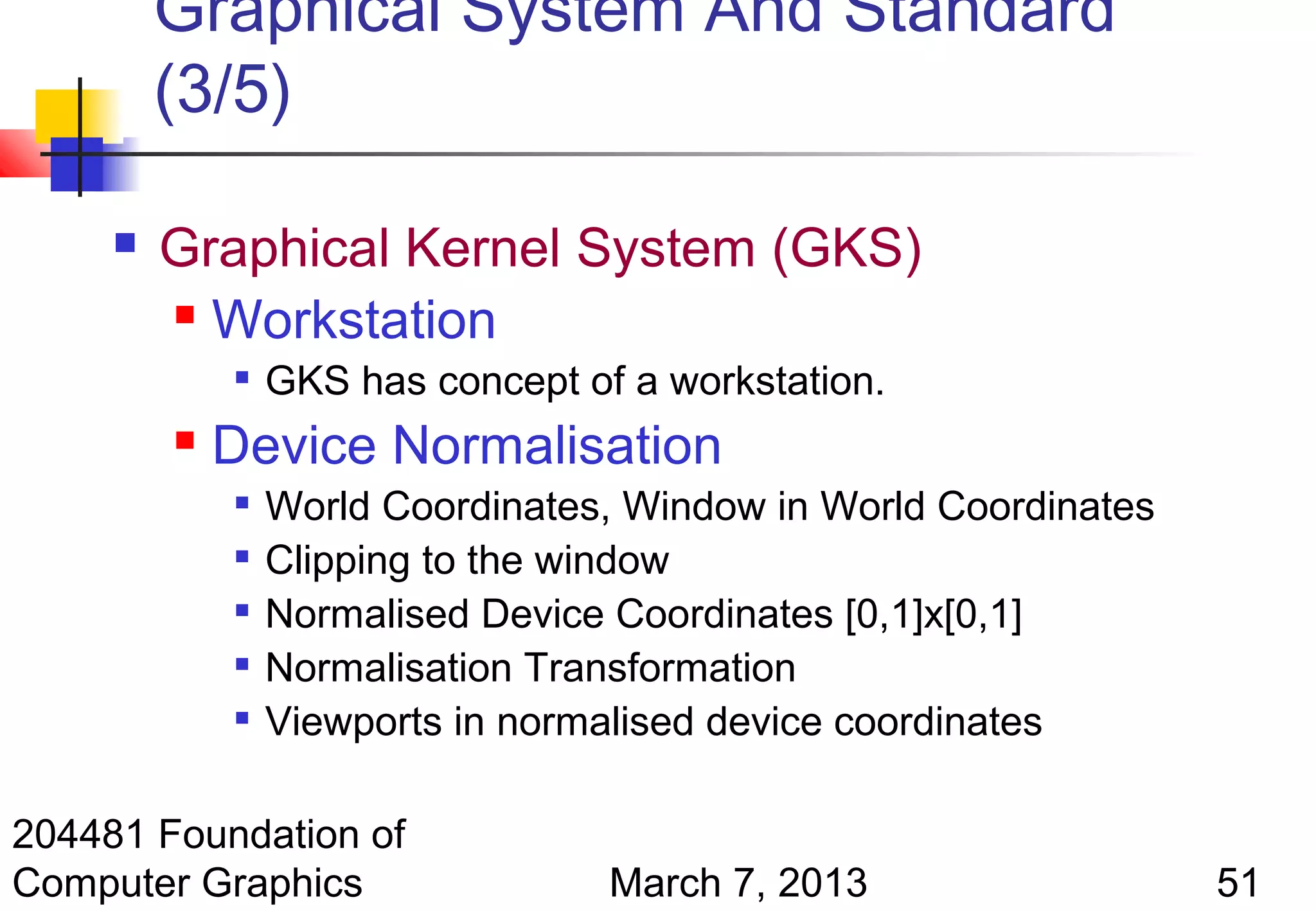 Graphical System And Standard
         (3/5)

        Graphical Kernel System (GKS)
          Workstation
                GKS has concept of a workstation.
            Device Normalisation
                World Coordinates, Window in World Coordinates
                Clipping to the window
                Normalised Device Coordinates [0,1]x[0,1]
                Normalisation Transformation
                Viewports in normalised device coordinates

204481 Foundation of
Computer Graphics                  March 7, 2013                  51
 