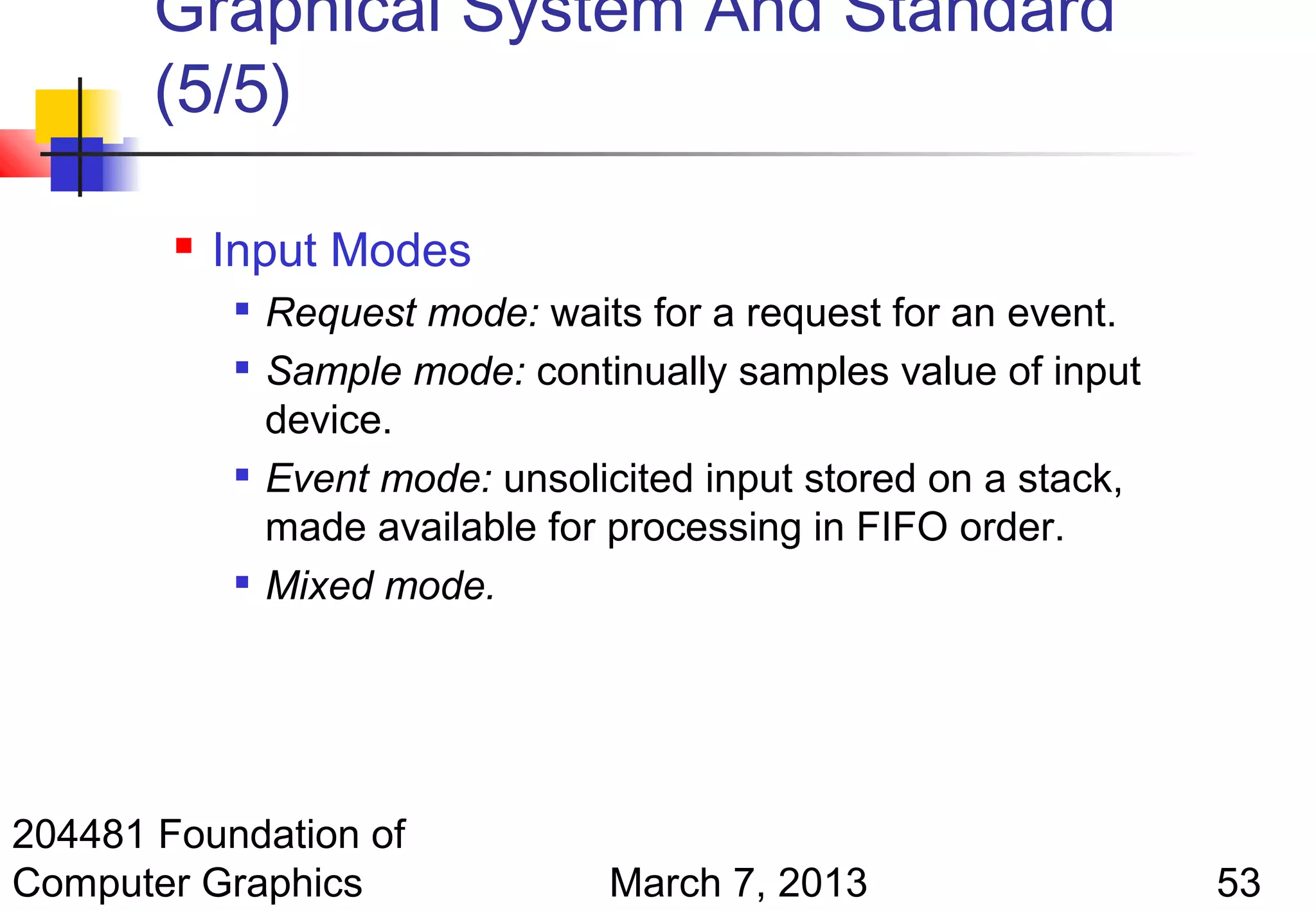 Graphical System And Standard
       (5/5)

           Input Modes
            
                Request mode: waits for a request for an event.
               Sample mode: continually samples value of input
                device.
               Event mode: unsolicited input stored on a stack,
                made available for processing in FIFO order.
               Mixed mode.




204481 Foundation of
Computer Graphics                 March 7, 2013                    53
 