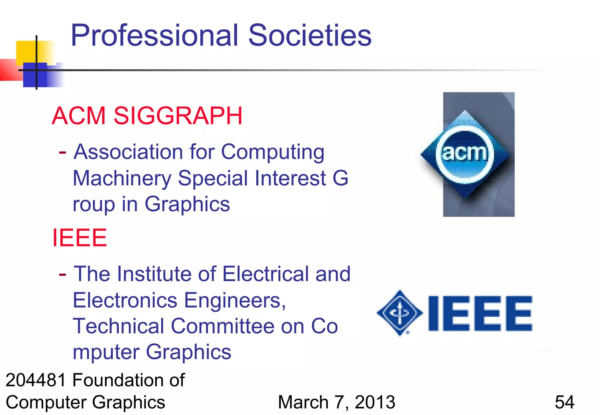 Professional Societies

     ACM SIGGRAPH
     - Association for Computing
       Machinery Special Interest G
       roup in Graphics
     IEEE
      - The Institute of Electrical and
       Electronics Engineers,
       Technical Committee on Co
       mputer Graphics
204481 Foundation of
Computer Graphics             March 7, 2013   54
 