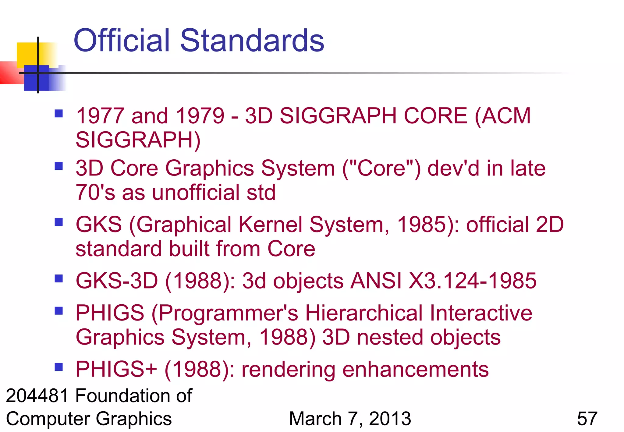 Official Standards

        1977 and 1979 - 3D SIGGRAPH CORE (ACM
         SIGGRAPH)
        3D Core Graphics System ("Core") dev'd in late
         70's as unofficial std
        GKS (Graphical Kernel System, 1985): official 2D
         standard built from Core
        GKS-3D (1988): 3d objects ANSI X3.124-1985
        PHIGS (Programmer's Hierarchical Interactive
         Graphics System, 1988) 3D nested objects
        PHIGS+ (1988): rendering enhancements
204481 Foundation of
Computer Graphics            March 7, 2013                  57
 