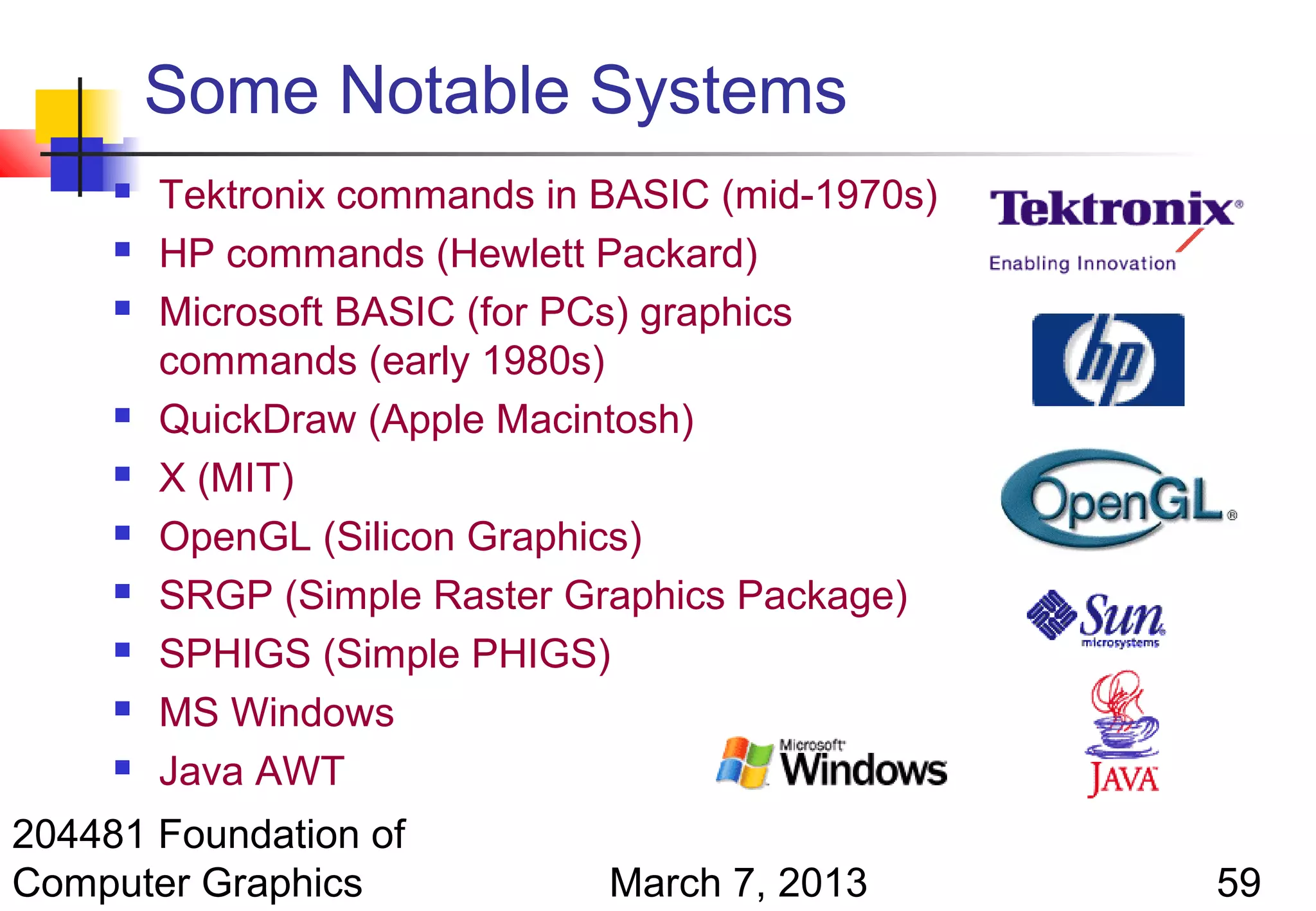 Some Notable Systems
        Tektronix commands in BASIC (mid-1970s)
        HP commands (Hewlett Packard)
        Microsoft BASIC (for PCs) graphics
         commands (early 1980s)
        QuickDraw (Apple Macintosh)
        X (MIT)
        OpenGL (Silicon Graphics)
        SRGP (Simple Raster Graphics Package)
        SPHIGS (Simple PHIGS)
        MS Windows
        Java AWT
204481 Foundation of
Computer Graphics              March 7, 2013       59
 