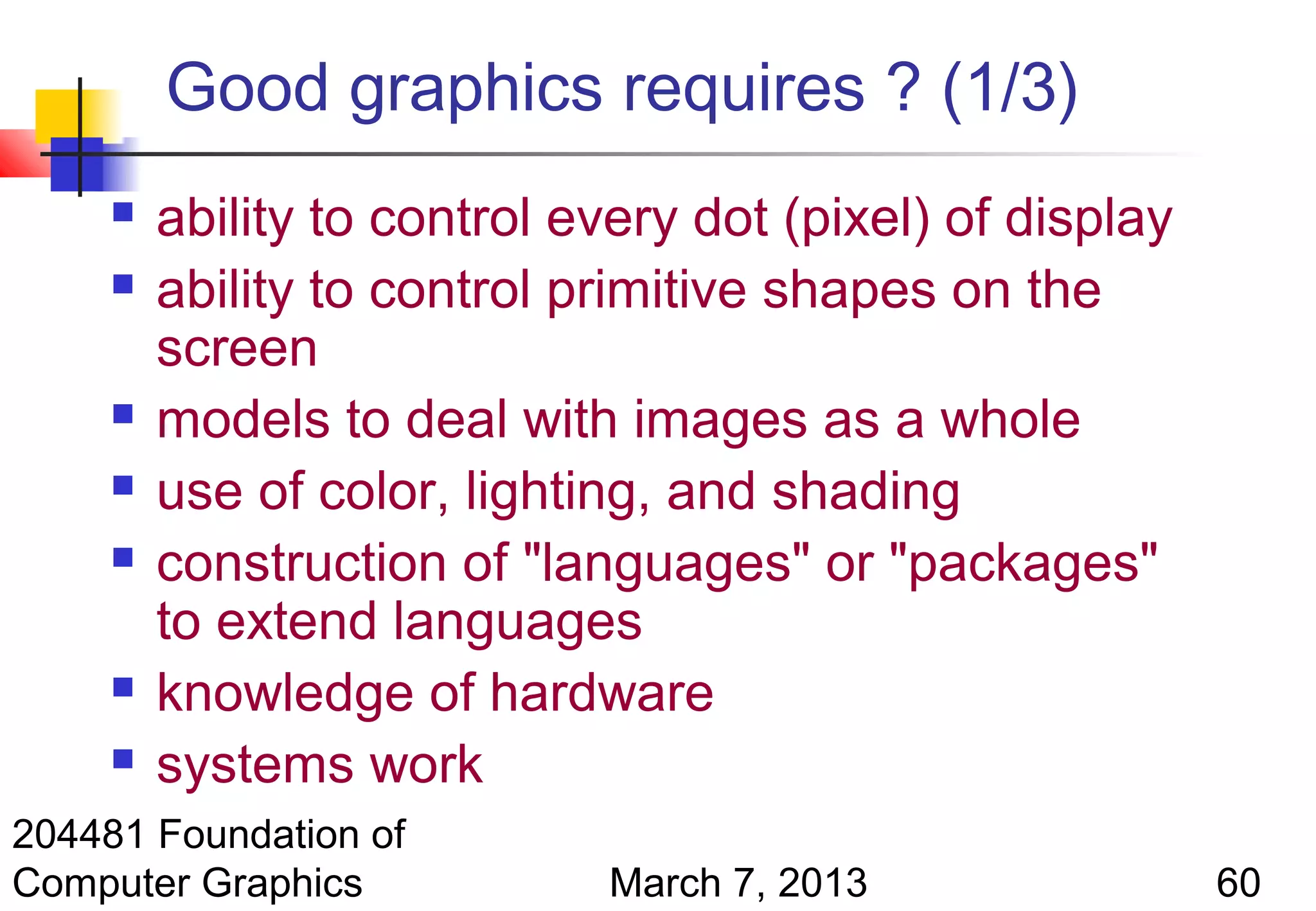 Good graphics requires ? (1/3)
        ability to control every dot (pixel) of display
        ability to control primitive shapes on the
         screen
        models to deal with images as a whole
        use of color, lighting, and shading
        construction of "languages" or "packages"
         to extend languages
        knowledge of hardware
        systems work
204481 Foundation of
Computer Graphics            March 7, 2013                 60
 