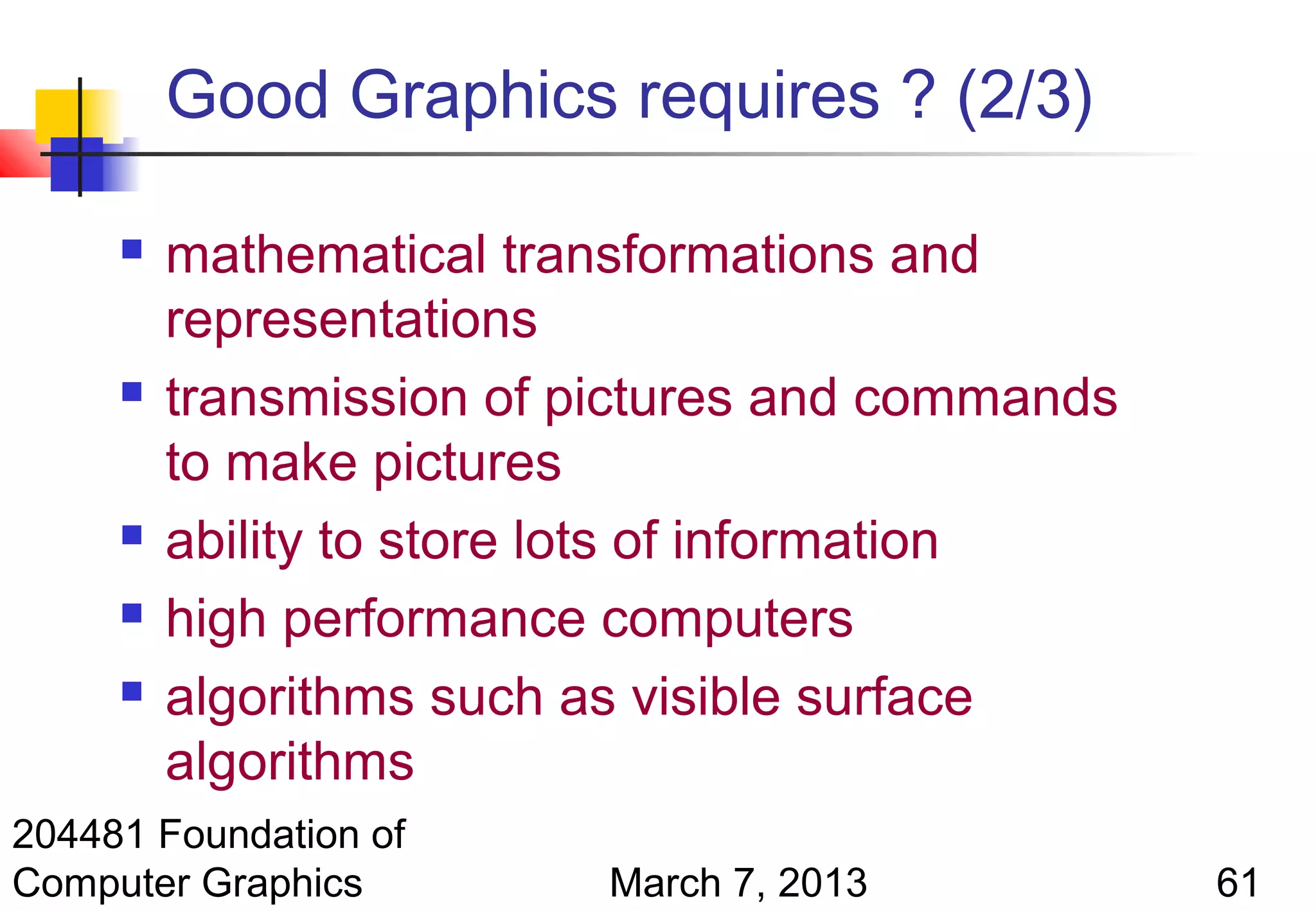 Good Graphics requires ? (2/3)

        mathematical transformations and
         representations
        transmission of pictures and commands
         to make pictures
        ability to store lots of information
        high performance computers
        algorithms such as visible surface
         algorithms
204481 Foundation of
Computer Graphics         March 7, 2013          61
 