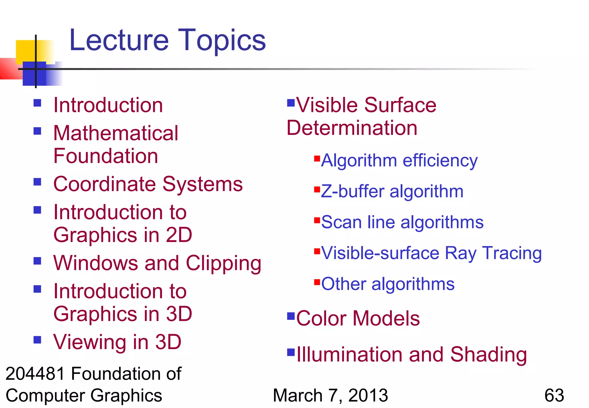 Lecture Topics
      Introduction            Visible Surface
      Mathematical            Determination
       Foundation                      Algorithm efficiency
      Coordinate Systems              Z-buffer algorithm
      Introduction to                 Scan line algorithms
       Graphics in 2D
                                       Visible-surface Ray Tracing
      Windows and Clipping
      Introduction to
                                       Other algorithms
       Graphics in 3D             Color Models
      Viewing in 3D              Illumination and Shading
204481 Foundation of
Computer Graphics             March 7, 2013                           63
 