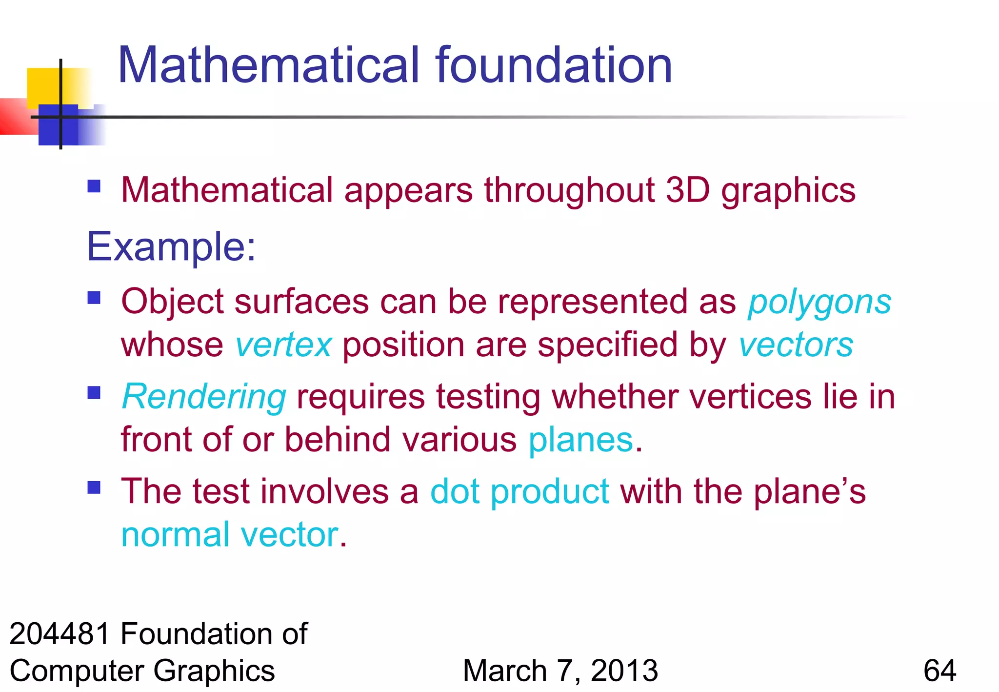 Mathematical foundation

        Mathematical appears throughout 3D graphics
     Example:
        Object surfaces can be represented as polygons
         whose vertex position are specified by vectors
        Rendering requires testing whether vertices lie in
         front of or behind various planes.
        The test involves a dot product with the plane’s
         normal vector.

204481 Foundation of
Computer Graphics              March 7, 2013                  64
 