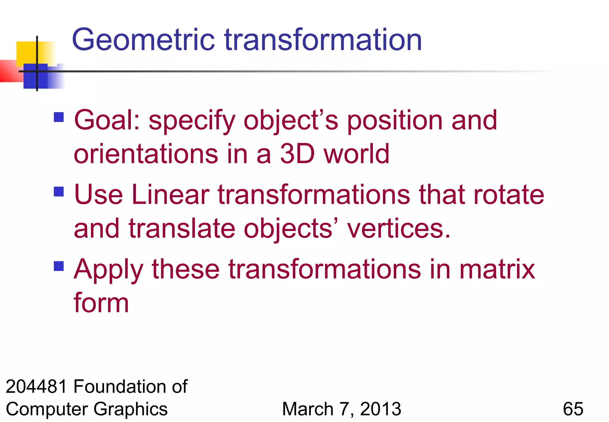 Geometric transformation

      Goal: specify object’s position and
       orientations in a 3D world
      Use Linear transformations that rotate

       and translate objects’ vertices.
      Apply these transformations in matrix

       form

204481 Foundation of
Computer Graphics      March 7, 2013            65
 
