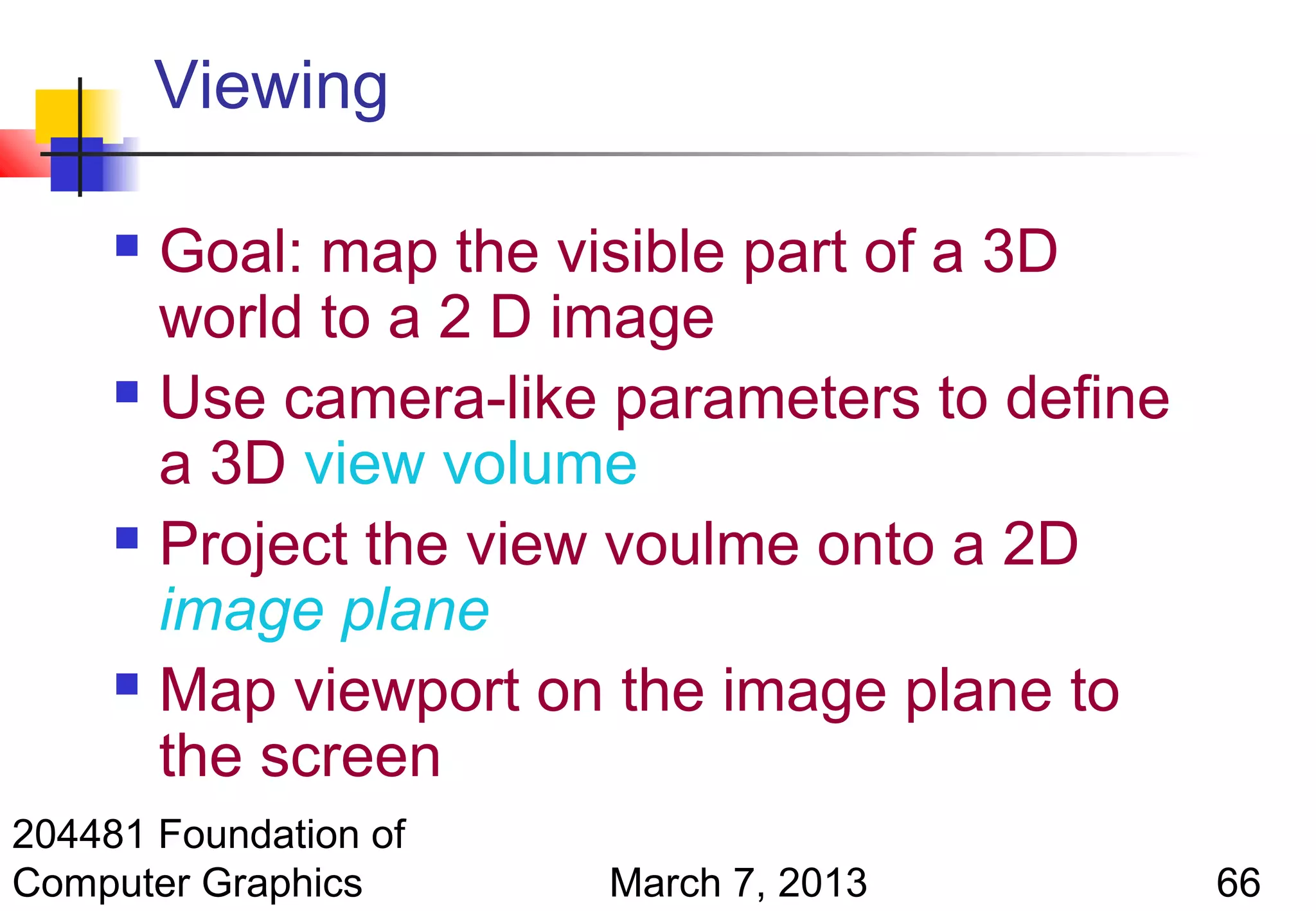 Viewing

      Goal: map the visible part of a 3D
       world to a 2 D image
      Use camera-like parameters to define

       a 3D view volume
      Project the view voulme onto a 2D

       image plane
      Map viewport on the image plane to

       the screen
204481 Foundation of
Computer Graphics      March 7, 2013          66
 