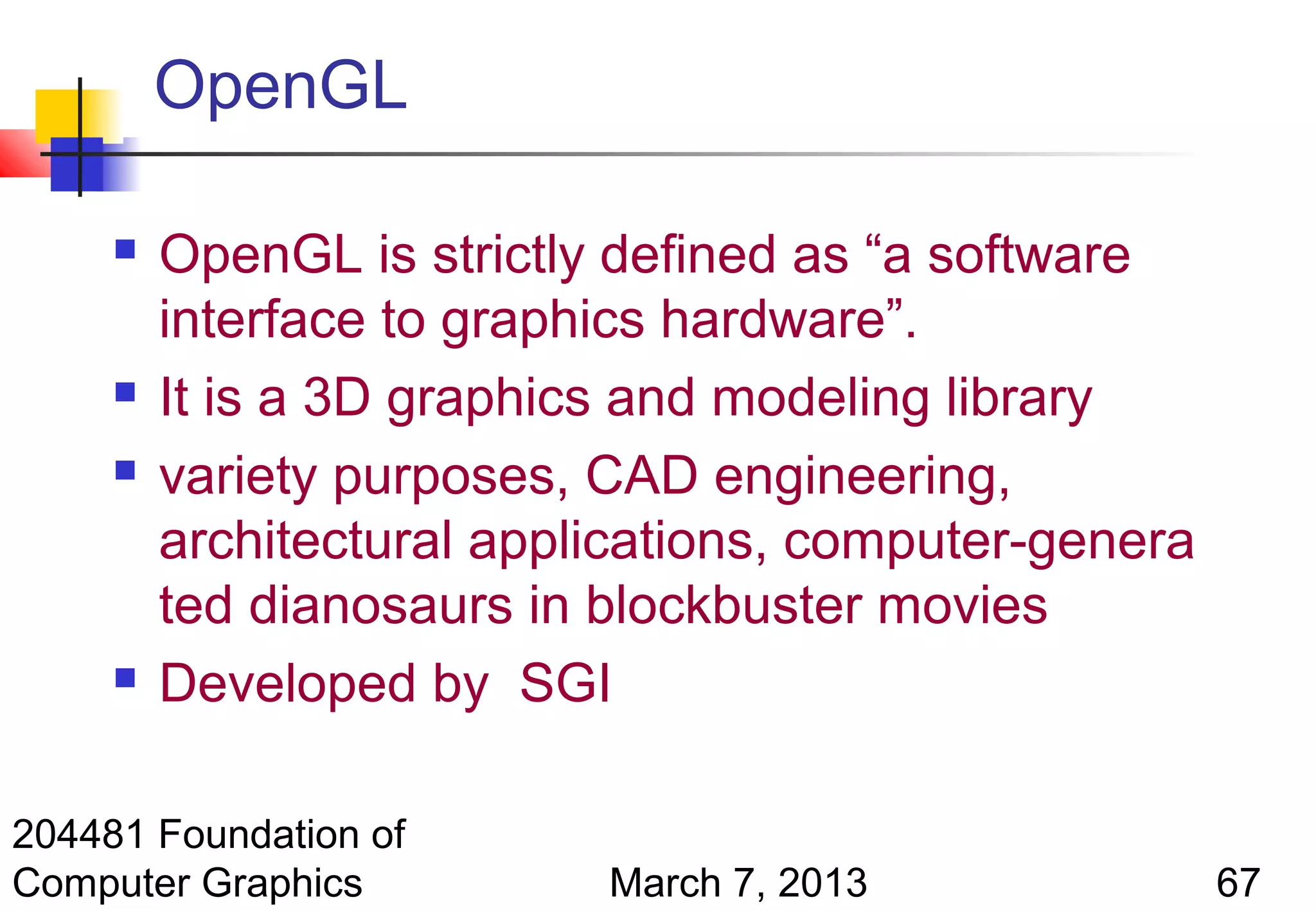 OpenGL

        OpenGL is strictly defined as “a software
         interface to graphics hardware”.
        It is a 3D graphics and modeling library
        variety purposes, CAD engineering,
         architectural applications, computer-genera
         ted dianosaurs in blockbuster movies
        Developed by SGI

204481 Foundation of
Computer Graphics          March 7, 2013               67
 