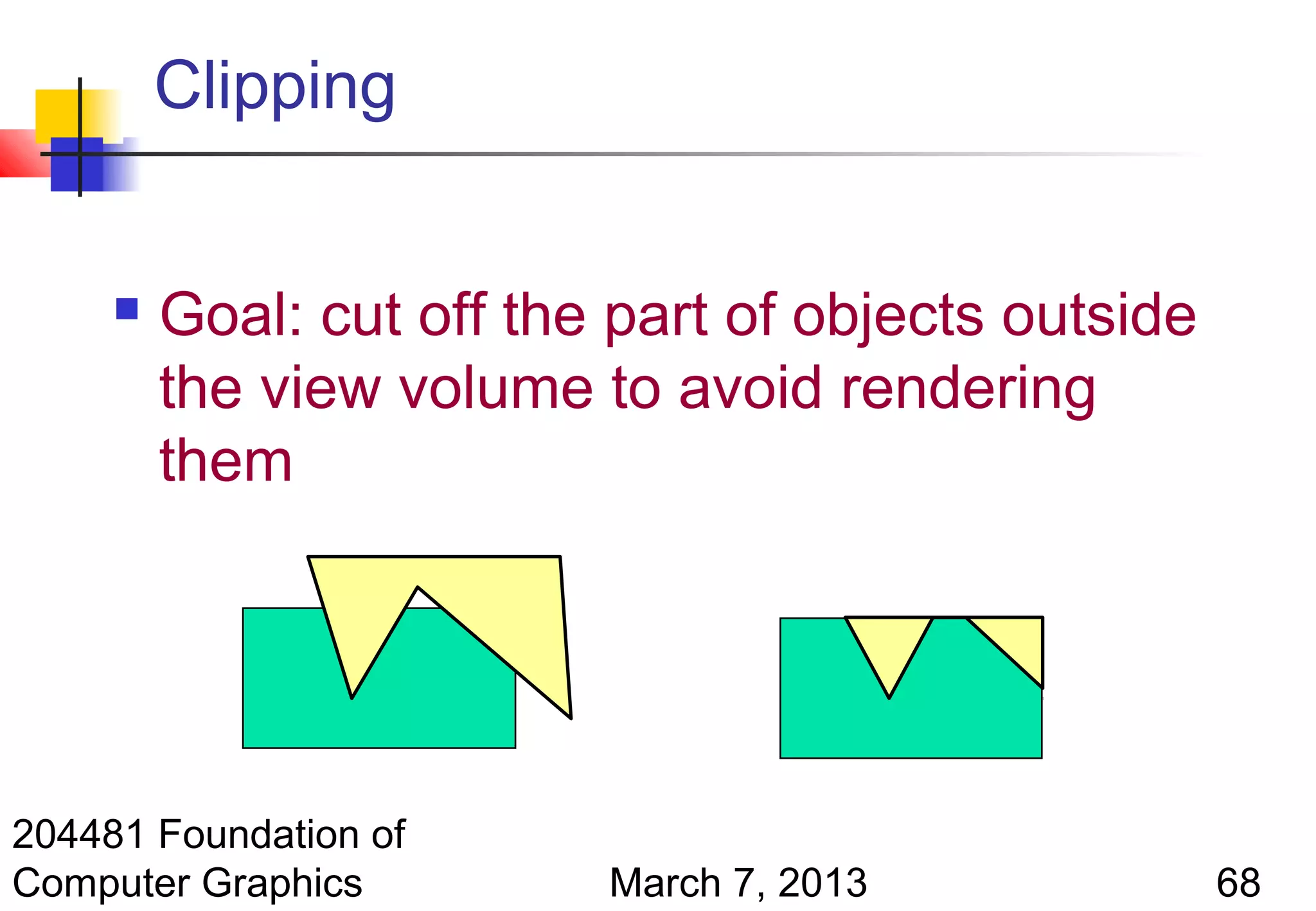 Clipping


        Goal: cut off the part of objects outside
         the view volume to avoid rendering
         them




204481 Foundation of
Computer Graphics         March 7, 2013              68
 