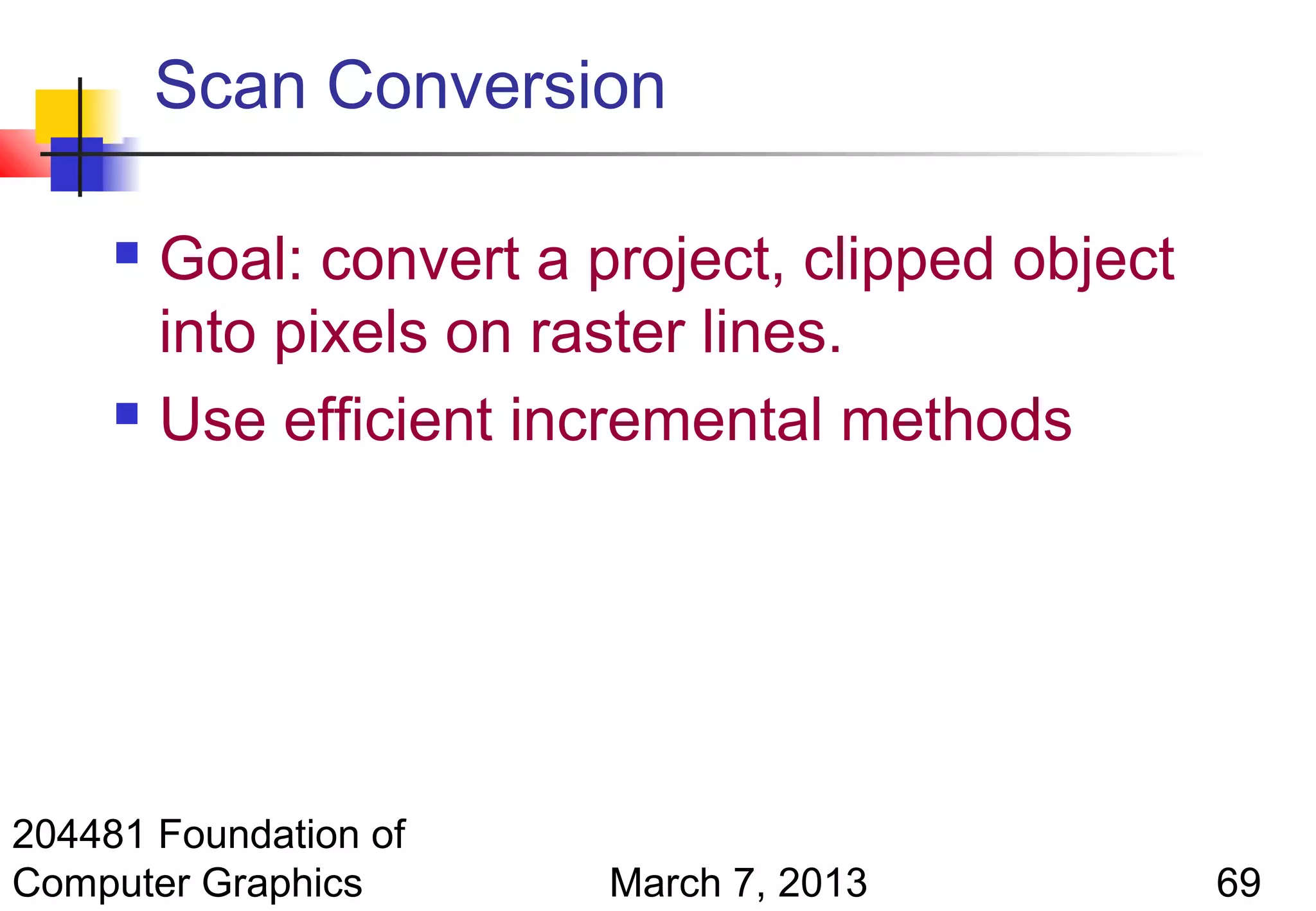 Scan Conversion

      Goal: convert a project, clipped object
       into pixels on raster lines.
      Use efficient incremental methods




204481 Foundation of
Computer Graphics       March 7, 2013            69
 
