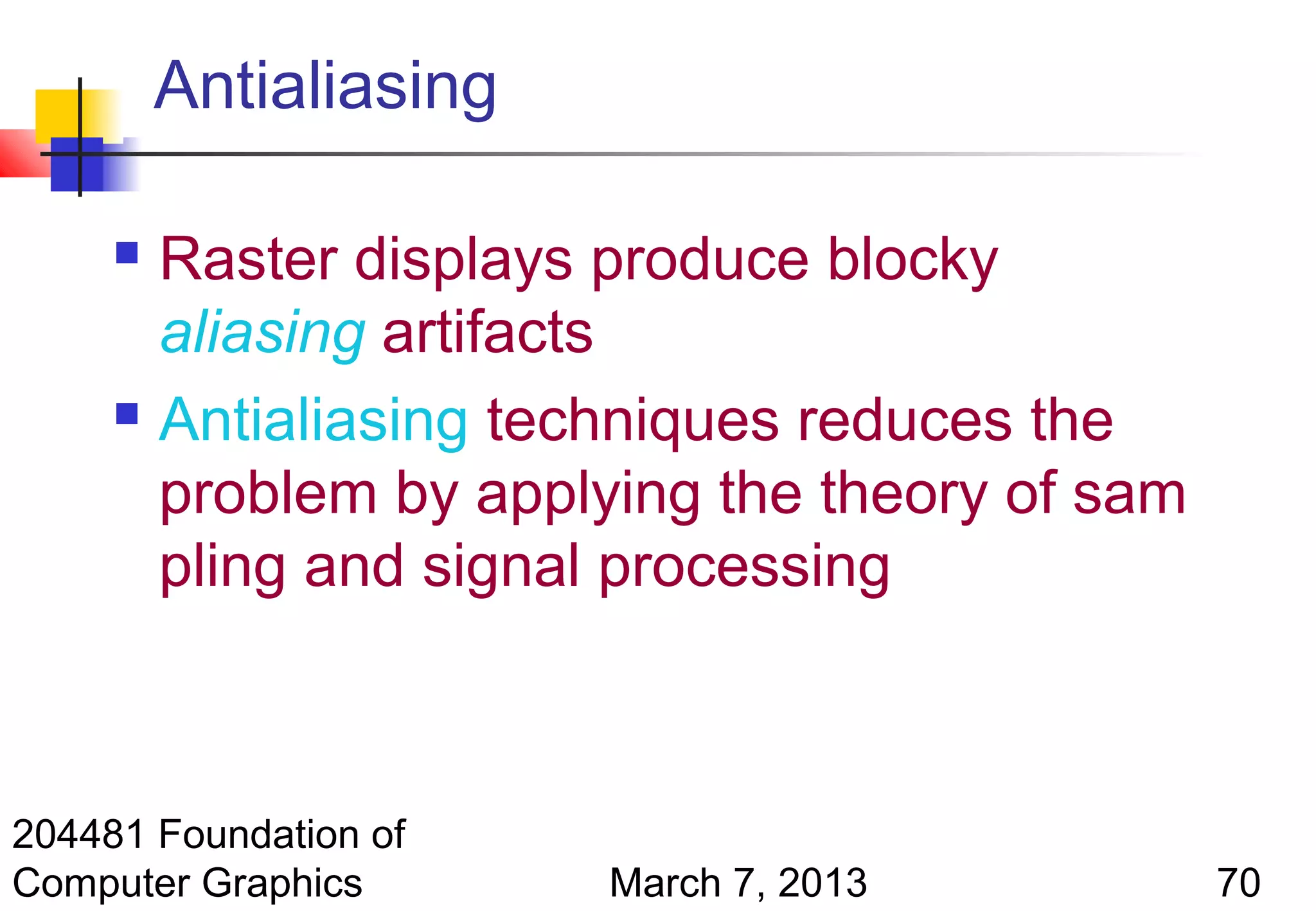 Antialiasing

      Raster displays produce blocky
       aliasing artifacts
      Antialiasing techniques reduces the

       problem by applying the theory of sam
       pling and signal processing



204481 Foundation of
Computer Graphics       March 7, 2013          70
 