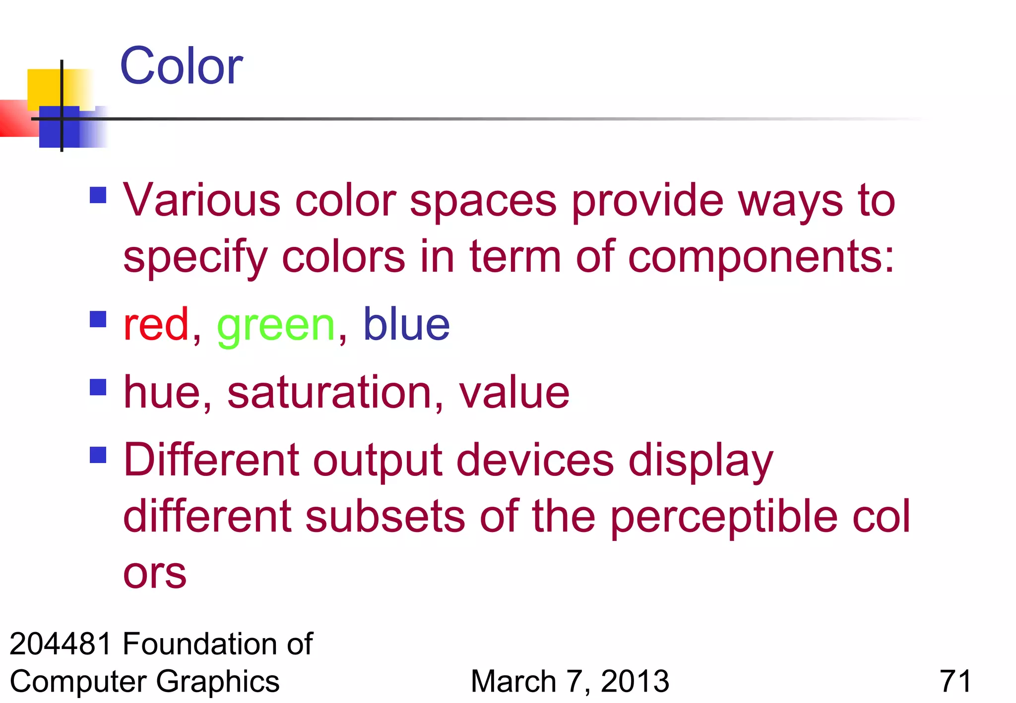 Color

      Various color spaces provide ways to
       specify colors in term of components:
      red, green, blue

      hue, saturation, value

      Different output devices display

       different subsets of the perceptible col
       ors
204481 Foundation of
Computer Graphics       March 7, 2013             71
 