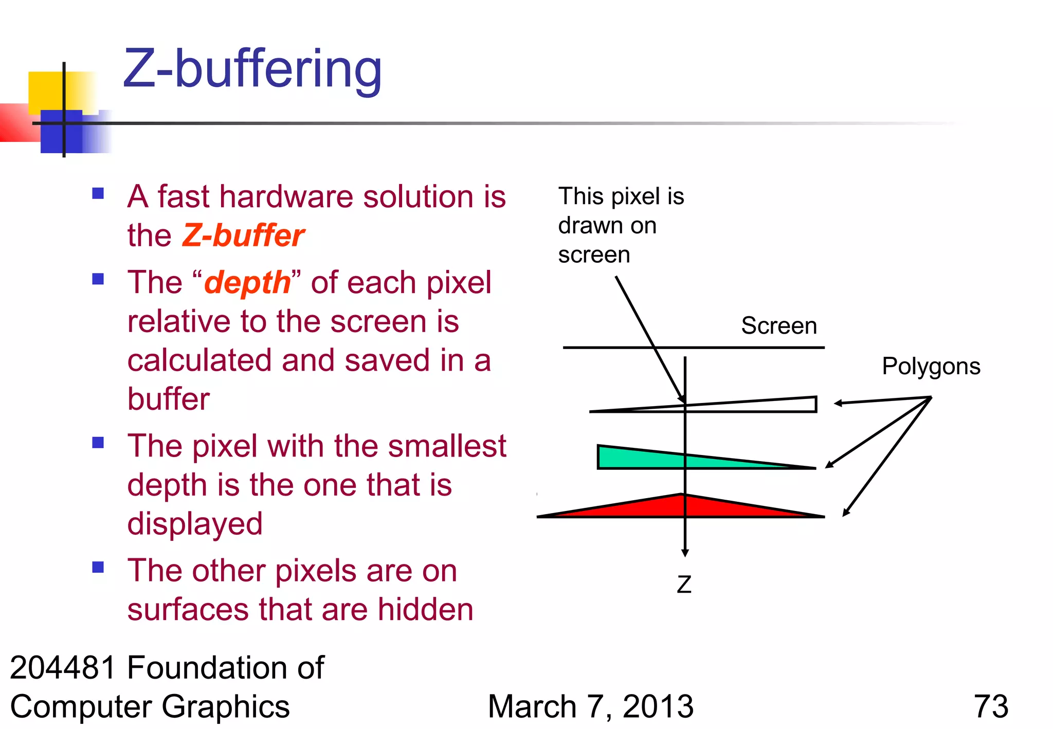 Z-buffering

        A fast hardware solution is   This pixel is
                                       drawn on
         the Z-buffer
                                       screen
        The “depth” of each pixel
         relative to the screen is                     Screen
         calculated and saved in a                              Polygons
         buffer
        The pixel with the smallest
         depth is the one that is
         displayed
        The other pixels are on                   Z
         surfaces that are hidden
204481 Foundation of
Computer Graphics                 March 7, 2013                        73
 