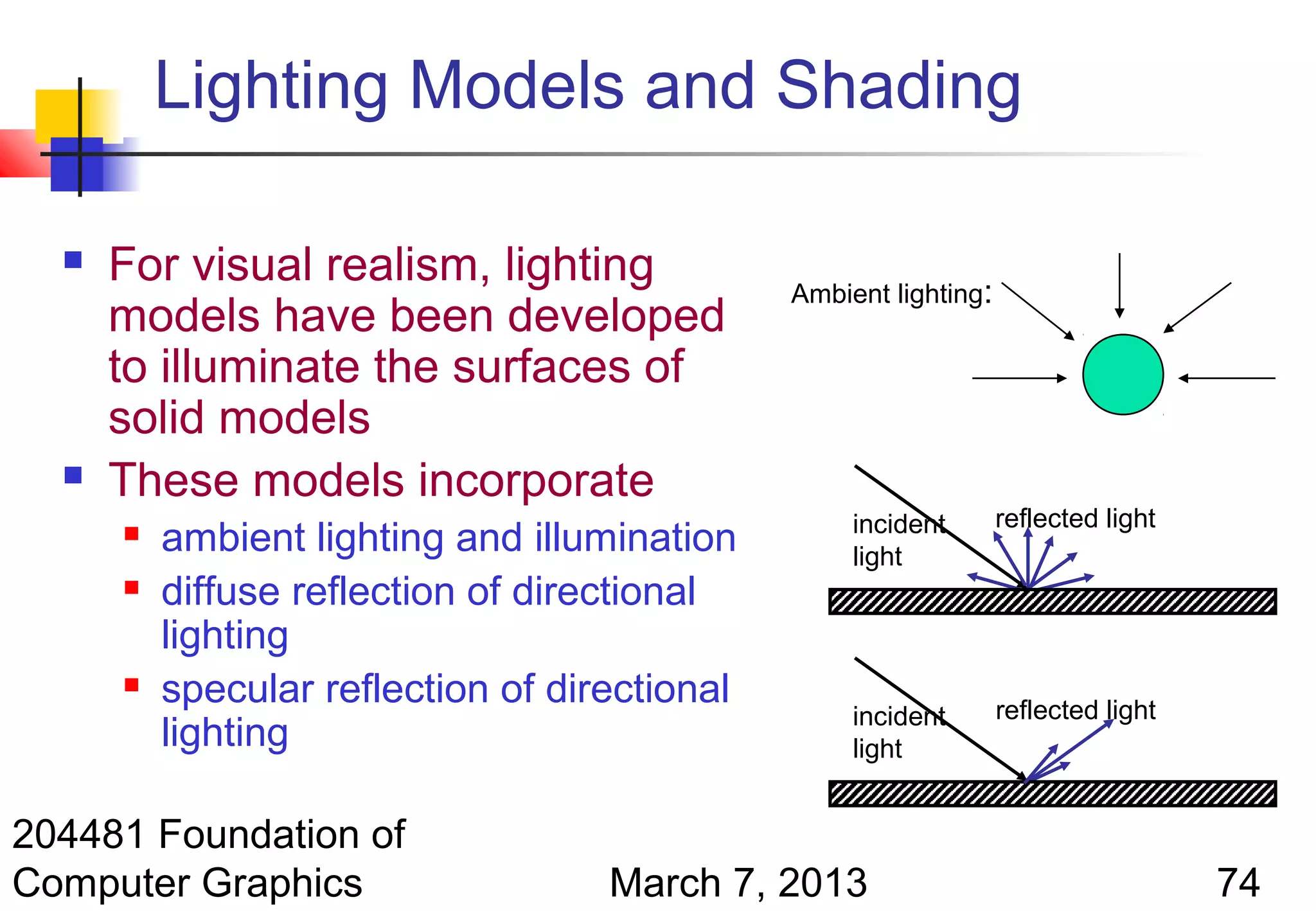 Lighting Models and Shading

     For visual realism, lighting             Ambient lighting:
      models have been developed
      to illuminate the surfaces of
      solid models
     These models incorporate
                                                    incident       reflected light
         ambient lighting and illumination         light
         diffuse reflection of directional
          lighting
         specular reflection of directional                       reflected light
                                                    incident
          lighting                                  light


204481 Foundation of
Computer Graphics                   March 7, 2013                                    74
 