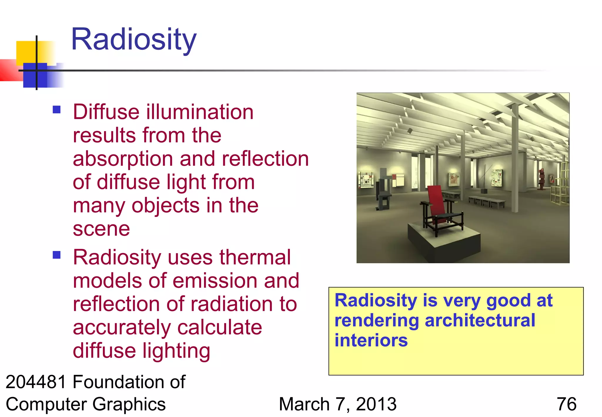 Radiosity

        Diffuse illumination
         results from the
         absorption and reflection
         of diffuse light from
         many objects in the
         scene
        Radiosity uses thermal
         models of emission and
         reflection of radiation to   Radiosity is very good at
         accurately calculate         rendering architectural
                                      interiors
         diffuse lighting
204481 Foundation of
Computer Graphics              March 7, 2013                      76
 
