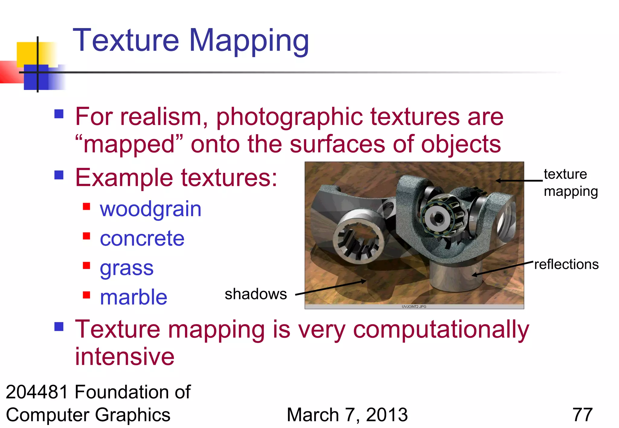 Texture Mapping

        For realism, photographic textures are
         “mapped” onto the surfaces of objects
        Example textures:                          texture
                                                    mapping
            woodgrain
            concrete
            grass                                 reflections

            marble      shadows

        Texture mapping is very computationally
         intensive
204481 Foundation of
Computer Graphics              March 7, 2013             77
 