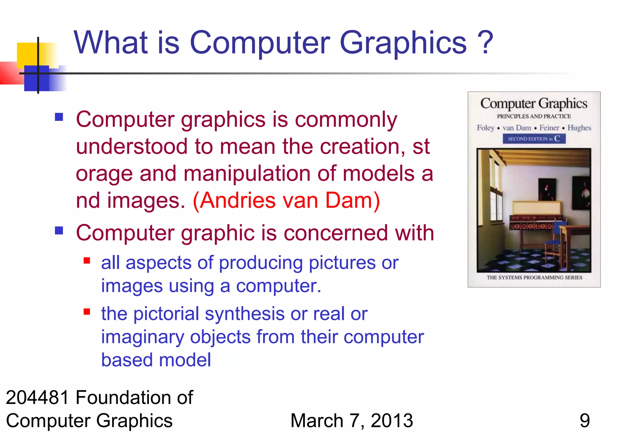 What is Computer Graphics ?

        Computer graphics is commonly
         understood to mean the creation, st
         orage and manipulation of models a
         nd images. (Andries van Dam)
        Computer graphic is concerned with
            all aspects of producing pictures or
             images using a computer.
            the pictorial synthesis or real or
             imaginary objects from their computer
             based model
204481 Foundation of
Computer Graphics                 March 7, 2013      9
 