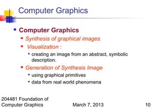 Computer Graphics

        Computer Graphics
            Synthesis of graphical images
            Visualization :
              
                  creating an image from an abstract, symbolic
                  description.
            Generation of Synthesis Image
                 using graphical primitives
                 data from real world phenomena


204481 Foundation of
Computer Graphics                   March 7, 2013                10
 