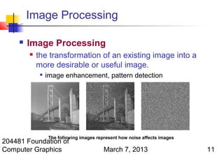 Image Processing

        Image Processing
            the transformation of an existing image into a
             more desirable or useful image.
                 image enhancement, pattern detection




                  The following images represent how noise affects images
204481 Foundation of
Computer Graphics                         March 7, 2013                     11
 