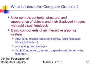 What is Interactive Computer Graphics?

        User controls contents, structure, and
         appearance of objects and their displayed images
         via rapid visual feedback
        Basic components of an interactive graphics
         system
            input (e.g., mouse, tablet and stylus, force feedback
             device,scanner…)
            processing (and storage)
            display/output (e.g., screen, paper-based printer, video
             recorder…)
204481 Foundation of
Computer Graphics                  March 7, 2013                        13
 