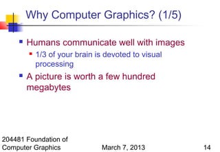 Why Computer Graphics? (1/5)

        Humans communicate well with images
            1/3 of your brain is devoted to visual
             processing
        A picture is worth a few hundred
         megabytes




204481 Foundation of
Computer Graphics               March 7, 2013         14
 