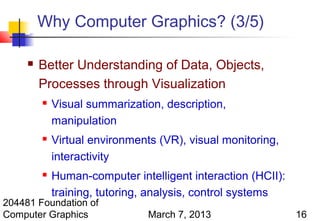 Why Computer Graphics? (3/5)

        Better Understanding of Data, Objects,
         Processes through Visualization
            Visual summarization, description,
             manipulation
            Virtual environments (VR), visual monitoring,
             interactivity
            Human-computer intelligent interaction (HCII):
             training, tutoring, analysis, control systems
204481 Foundation of
Computer Graphics               March 7, 2013                 16
 