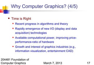 Why Computer Graphics? (4/5)

        Time is Right
            Recent progress in algorithms and theory
            Rapidly emergence of new I/O (display and data
             acquisition) technologies
            Available computational power, improving price-
             performance-ratio of hardware
            Growth and interest of graphics industries (e.g.,
             information visualization, entertainment CAD)

204481 Foundation of
Computer Graphics                  March 7, 2013                 17
 