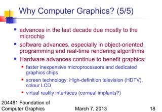 Why Computer Graphics? (5/5)

        advances in the last decade due mostly to the
         microchip
        software advances, especially in object-oriented
         programming and real-time rendering algorithms
        Hardware advances continue to benefit graphics:
            faster inexpensive microprocessors and dedicated
             graphics chips
            screen technology: High-definition television (HDTV),
             colour LCD
            virtual reality interfaces (corneal implants?)
204481 Foundation of
Computer Graphics                  March 7, 2013                     18
 