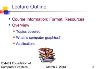 Lecture Outline

        Course Information: Format, Resources
        Overview
            Topics covered
            What is computer graphics?
            Applications




204481 Foundation of
Computer Graphics             March 7, 2013      2
 